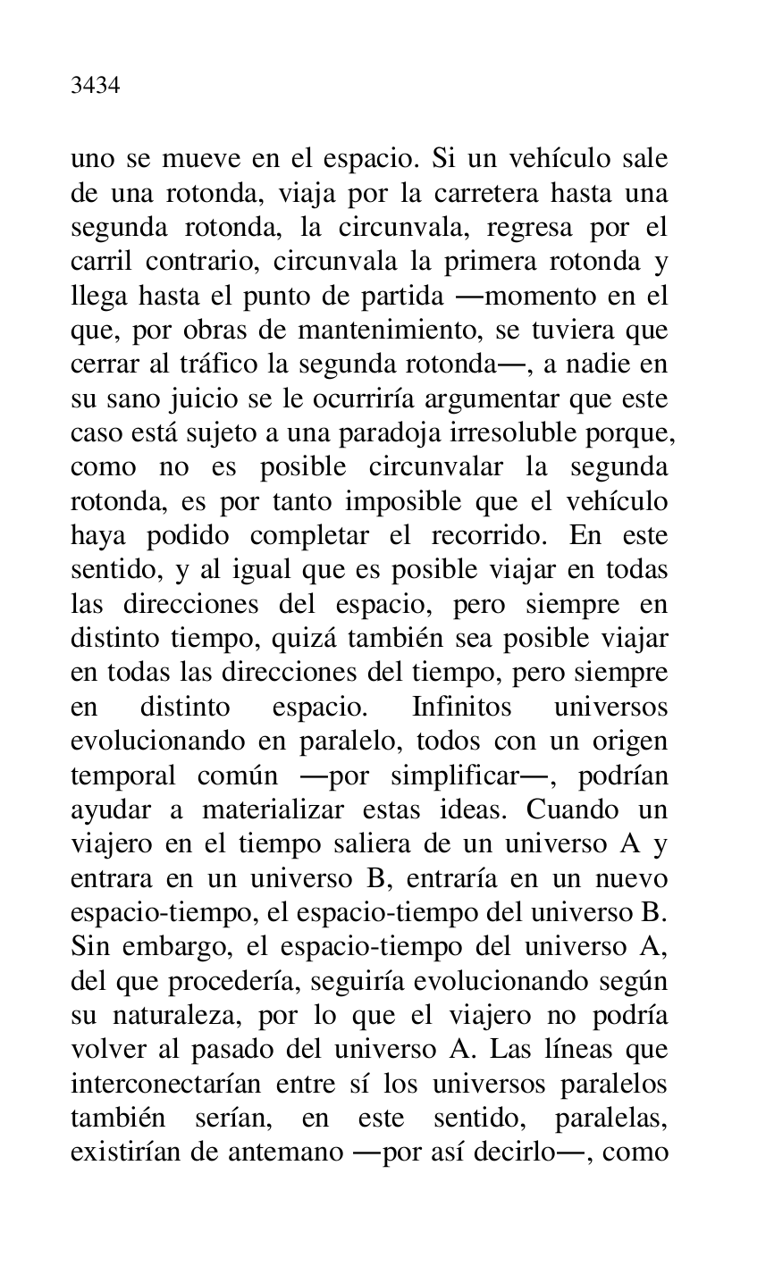 
uno se mueve en el espacio. Si un vehículo sale 
de una rotonda, viaja por la carretera hasta una 
segunda rotonda, la circunvala, regresa por el 
carril contrario, circunvala la primera rotonda y 
llega hasta el punto de partida .momento en el 
que, por obras de mantenimiento, se tuviera que 
cerrar al tráfico la segunda rotonda., a nadie en 
su sano juicio se le ocurriría argumentar que este 
caso está sujeto a una paradoja irresoluble porque, 
como no es posible circunvalar la segunda 
rotonda, es por tanto imposible que el vehículo 
haya podido completar el recorrido. En este 
sentido, y al igual que es posible viajar en todas 
las direcciones del espacio, pero siempre en 
distinto tiempo, quizá también sea posible viajar 
en todas las direcciones del tiempo, pero siempre 
en distinto espacio. Infinitos universos 
evolucionando en paralelo, todos con un origen 
temporal común .por simplificar., podrían 
ayudar a materializar estas ideas. Cuando un 
viajero en el tiempo saliera de un universo A y 
entrara en un universo B, entraría en un nuevo 
espacio-tiempo, el espacio-tiempo del universo B. 
Sin embargo, el espacio-tiempo del universo A, 
del que procedería, seguiría evolucionando según 
su naturaleza, por lo que el viajero no podría 
volver al pasado del universo A. Las líneas que 
interconectarían entre sí los universos paralelos 
también serían, en este sentido, paralelas, 
existirían de antemano .por así decirlo., como 


