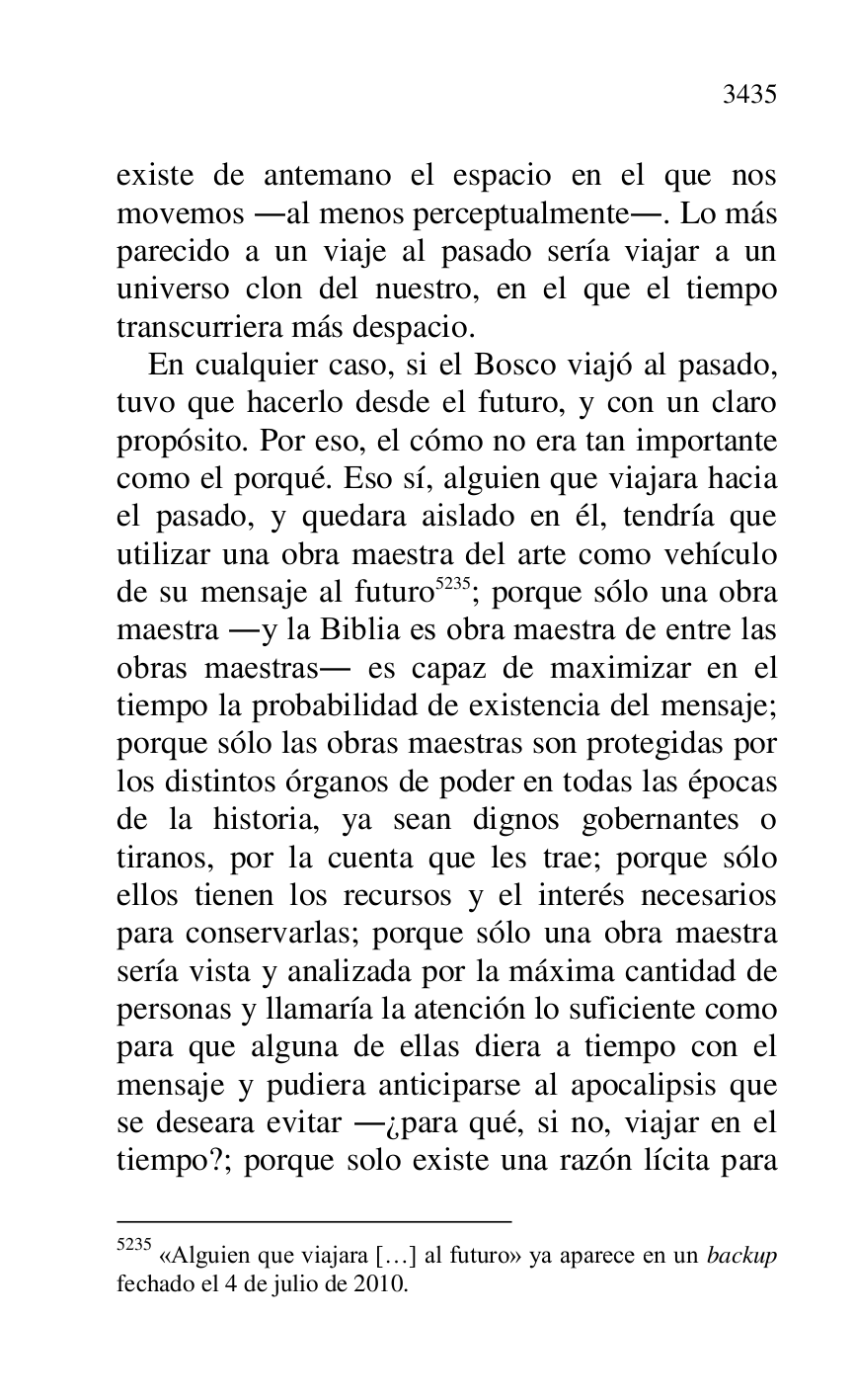 
existe de antemano el espacio en el que nos 
movemos .al menos perceptualmente.. Lo más 
parecido a un viaje al pasado sería viajar a un 
universo clon del nuestro, en el que el tiempo 
transcurriera más despacio. 

En cualquier caso, si el Bosco viajó al pasado, 
tuvo que hacerlo desde el futuro, y con un claro 
propósito. Por eso, el cómo no era tan importante 
como el porqué. Eso sí, alguien que viajara hacia 
el pasado, y quedara aislado en él, tendría que 
utilizar una obra maestra del arte como vehículo 
de su mensaje al futuro 5235; porque sólo una obra 
maestra .y la Biblia es obra maestra de entre las 
obras maestras. es capaz de maximizar en el 
tiempo la probabilidad de existencia del mensaje; 
porque sólo las obras maestras son protegidas por 
los distintos órganos de poder en todas las épocas 
de la historia, ya sean dignos gobernantes o 
tiranos, por la cuenta que les trae; porque sólo 
ellos tienen los recursos y el interés necesarios 
para conservarlas; porque sólo una obra maestra 
sería vista y analizada por la máxima cantidad de 
personas y llamaría la atención lo suficiente como 
para que alguna de ellas diera a tiempo con el 
mensaje y pudiera anticiparse al apocalipsis que 
se deseara evitar .¿para qué, si no, viajar en el 
tiempo?; porque solo existe una razón lícita para 

5235 «Alguien que viajara […] al futuro» ya aparece en un backup 
fechado el 4 de julio de 2010. 



