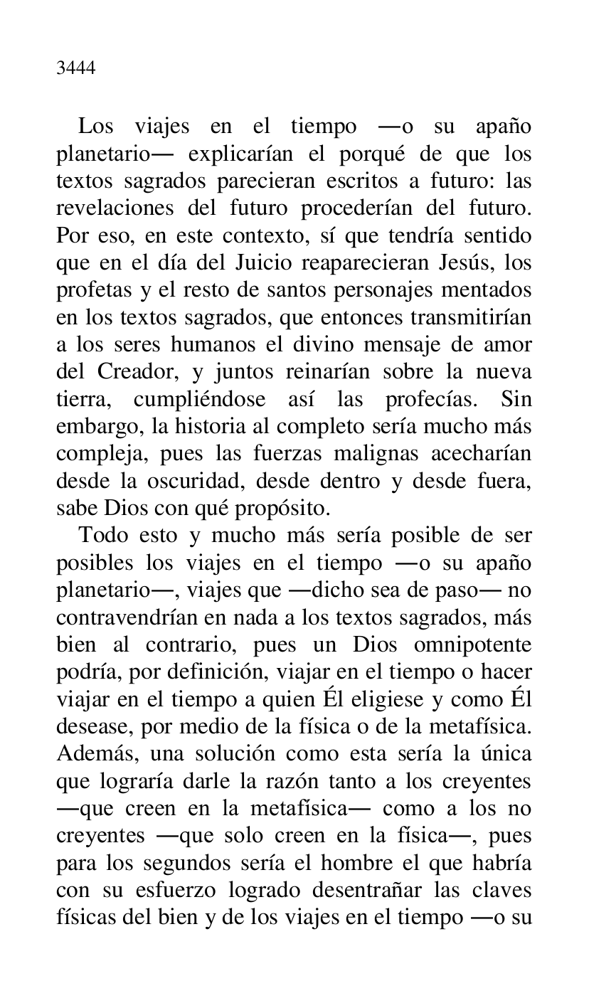 
Los viajes en el tiempo .o su apaño 
planetario. explicarían el porqué de que los 
textos sagrados parecieran escritos a futuro: las 
revelaciones del futuro procederían del futuro. 
Por eso, en este contexto, sí que tendría sentido 
que en el día del Juicio reaparecieran Jesús, los 
profetas y el resto de santos personajes mentados 
en los textos sagrados, que entonces transmitirían 
a los seres humanos el divino mensaje de amor 
del Creador, y juntos reinarían sobre la nueva 
tierra, cumpliéndose así las profecías. Sin 
embargo, la historia al completo sería mucho más 
compleja, pues las fuerzas malignas acecharían 
desde la oscuridad, desde dentro y desde fuera, 
sabe Dios con qué propósito. 

Todo esto y mucho más sería posible de ser 
posibles los viajes en el tiempo .o su apaño 
planetario., viajes que .dicho sea de paso. no 
contravendrían en nada a los textos sagrados, más 
bien al contrario, pues un Dios omnipotente 
podría, por definición, viajar en el tiempo o hacer 
viajar en el tiempo a quien Él eligiese y como Él 
desease, por medio de la física o de la metafísica. 
Además, una solución como esta sería la única 
que lograría darle la razón tanto a los creyentes 
.que creen en la metafísica. como a los no 
creyentes .que solo creen en la física., pues 
para los segundos sería el hombre el que habría 
con su esfuerzo logrado desentrañar las claves 
físicas del bien y de los viajes en el tiempo .o su 


