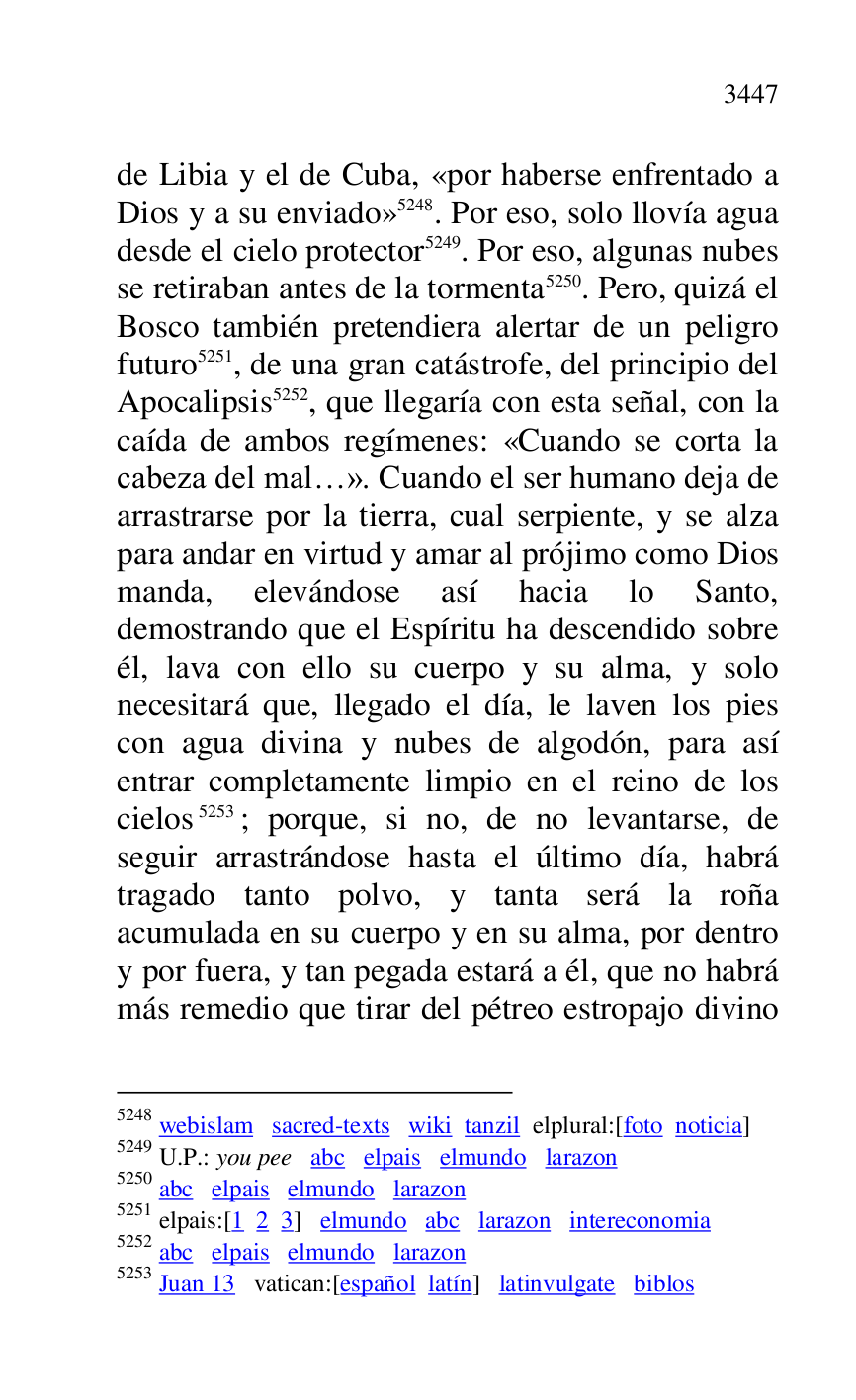 
de Libia y el de Cuba, «por haberse enfrentado a 
Dios y a su enviado» 5248. Por eso, solo llovía agua 
desde el cielo protector 5249. Por eso, algunas nubes 
se retiraban antes de la tormenta 5250. Pero, quizá el 
Bosco también pretendiera alertar de un peligro 
futuro 5251, de una gran catástrofe, del principio del 
Apocalipsis 5252, que llegaría con esta señal, con la 
caída de ambos regímenes: «Cuando se corta la 
cabeza del mal…». Cuando el ser humano deja de 
arrastrarse por la tierra, cual serpiente, y se alza 
para andar en virtud y amar al prójimo como Dios 
manda, elevándose así hacia lo Santo, 
demostrando que el Espíritu ha descendido sobre 
él, lava con ello su cuerpo y su alma, y solo 
necesitará que, llegado el día, le laven los pies 
con agua divina y nubes de algodón, para así 
entrar completamente limpio en el reino de los 
cielos 5253; porque, si no, de no levantarse, de 
seguir arrastrándose hasta el último día, habrá 
tragado tanto polvo, y tanta será la roña 
acumulada en su cuerpo y en su alma, por dentro 
y por fuera, y tan pegada estará a él, que no habrá 
más remedio que tirar del pétreo estropajo divino 

5248 webislam sacred-texts wiki tanzil elplural:[foto noticia] 

5249 U.P.: you pee abc elpais elmundo larazon 

5250 abc elpais elmundo larazon 

5251 elpais:[1 2 3] elmundo abc larazon intereconomia 

5252 abc elpais elmundo larazon 

5253 Juan 13 vatican:[español latín] latinvulgate biblos 


