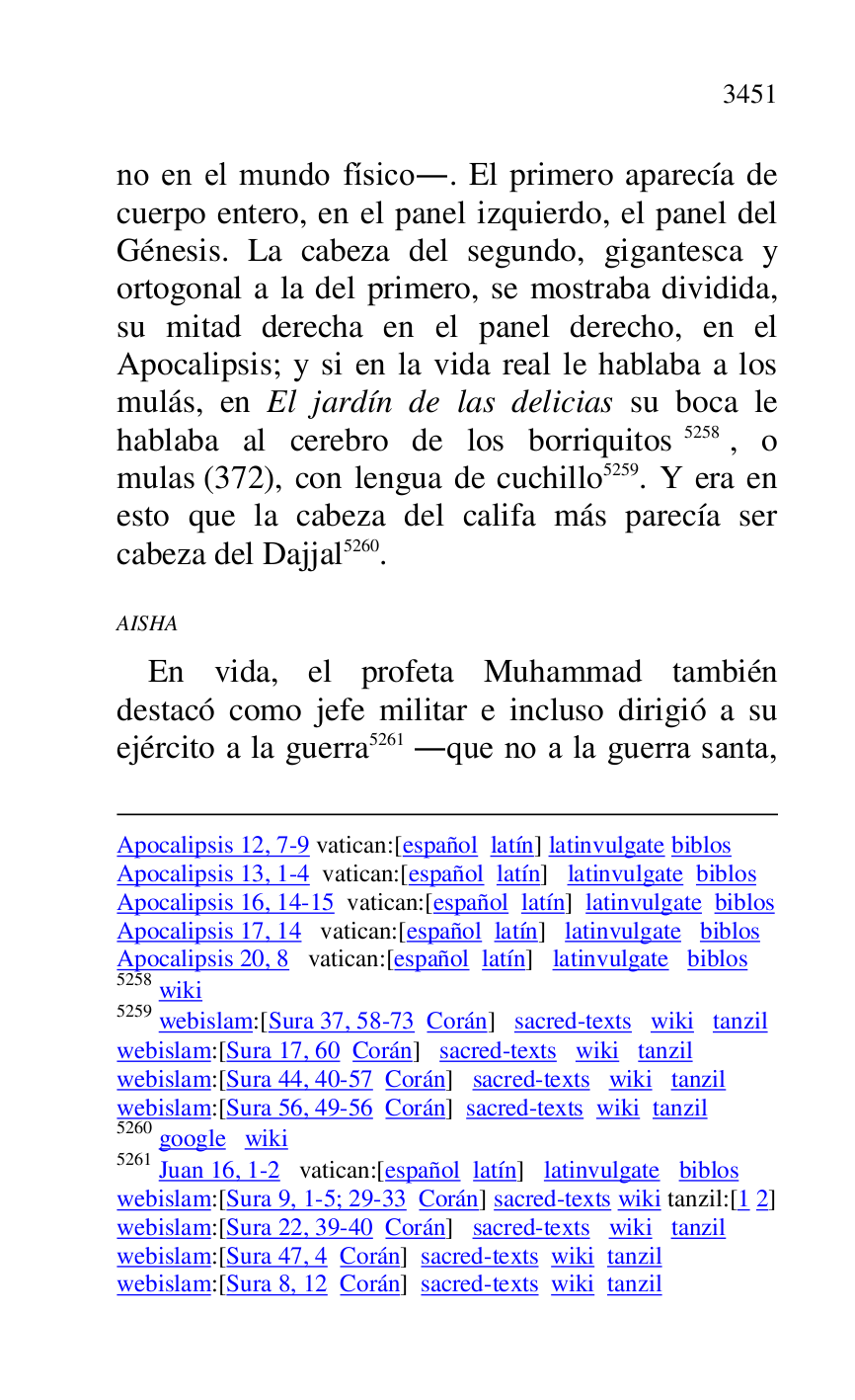 
Apocalipsis 12, 7-9 vatican:[español latín] latinvulgate biblos 

Apocalipsis 13, 1-4 vatican:[español latín] latinvulgate biblos 

Apocalipsis 16, 14-15 vatican:[español latín] latinvulgate biblos 

Apocalipsis 17, 14 vatican:[español latín] latinvulgate biblos 

Apocalipsis 20, 8 vatican:[español latín] latinvulgate biblos 

5258 wiki 

5259 webislam:[Sura 37, 58-73 Corán] sacred-texts wiki tanzil 

webislam:[Sura 17, 60 Corán] sacred-texts wiki tanzil 

webislam:[Sura 44, 40-57 Corán] sacred-texts wiki tanzil 

webislam:[Sura 56, 49-56 Corán] sacred-texts wiki tanzil 

5260 google wiki 

5261 Juan 16, 1-2 vatican:[español latín] latinvulgate biblos 

webislam:[Sura 9, 1-5; 29-33 Corán] sacred-texts wiki tanzil:[1 2] 

webislam:[Sura 22, 39-40 Corán] sacred-texts wiki tanzil 

webislam:[Sura 47, 4 Corán] sacred-texts wiki tanzil 

webislam:[Sura 8, 12 Corán] sacred-texts wiki tanzil 

no en el mundo físico.. El primero aparecía de 
cuerpo entero, en el panel izquierdo, el panel del 
Génesis. La cabeza del segundo, gigantesca y 
ortogonal a la del primero, se mostraba dividida, 
su mitad derecha en el panel derecho, en el 
Apocalipsis; y si en la vida real le hablaba a los 
mulás, en El jardín de las delicias su boca le 
hablaba al cerebro de los borriquitos 5258, o 
mulas (372), con lengua de cuchillo 5259. Y era en 
esto que la cabeza del califa más parecía ser 
cabeza del Dajjal 5260. 

AISHA 

En vida, el profeta Muhammad también 
destacó como jefe militar e incluso dirigió a su 
ejército a la guerra 5261 .que no a la guerra santa, 


