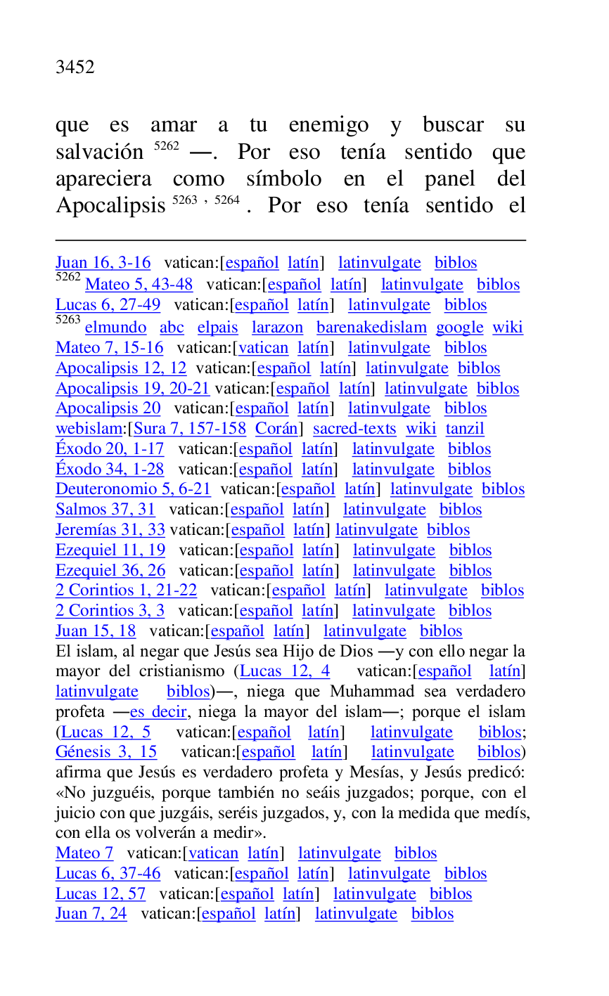 
Juan 16, 3-16 vatican:[español latín] latinvulgate biblos 

5262 Mateo 5, 43-48 vatican:[español latín] latinvulgate biblos 

Lucas 6, 27-49 vatican:[español latín] latinvulgate biblos 

5263 elmundo abc elpais larazon barenakedislam google wiki 

Mateo 7, 15-16 vatican:[vatican latín] latinvulgate biblos 

Apocalipsis 12, 12 vatican:[español latín] latinvulgate biblos 

Apocalipsis 19, 20-21 vatican:[español latín] latinvulgate biblos 

Apocalipsis 20 vatican:[español latín] latinvulgate biblos 

webislam:[Sura 7, 157-158 Corán] sacred-texts wiki tanzil 

Éxodo 20, 1-17 vatican:[español latín] latinvulgate biblos 

Éxodo 34, 1-28 vatican:[español latín] latinvulgate biblos 

Deuteronomio 5, 6-21 vatican:[español latín] latinvulgate biblos 

Salmos 37, 31 vatican:[español latín] latinvulgate biblos 

Jeremías 31, 33 vatican:[español latín] latinvulgate biblos 

Ezequiel 11, 19 vatican:[español latín] latinvulgate biblos 

Ezequiel 36, 26 vatican:[español latín] latinvulgate biblos 

2 Corintios 1, 21-22 vatican:[español latín] latinvulgate biblos 

2 Corintios 3, 3 vatican:[español latín] latinvulgate biblos 

Juan 15, 18 vatican:[español latín] latinvulgate biblos 

El islam, al negar que Jesús sea Hijo de Dios .y con ello negar la 
mayor del cristianismo (Lucas 12, 4 vatican:[español latín] 
latinvulgate biblos)., niega que Muhammad sea verdadero 
profeta .es decir, niega la mayor del islam.; porque el islam 
(Lucas 12, 5 vatican:[español latín] latinvulgate biblos; 
Génesis 3, 15 vatican:[español latín] latinvulgate biblos) 
afirma que Jesús es verdadero profeta y Mesías, y Jesús predicó: 
«No juzguéis, porque también no seáis juzgados; porque, con el 
juicio con que juzgáis, seréis juzgados, y, con la medida que medís, 
con ella os volverán a medir». 

Mateo 7 vatican:[vatican latín] latinvulgate biblos 

Lucas 6, 37-46 vatican:[español latín] latinvulgate biblos 

Lucas 12, 57 vatican:[español latín] latinvulgate biblos 

Juan 7, 24 vatican:[español latín] latinvulgate biblos 

que es amar a tu enemigo y buscar su 
salvación 5262.. Por eso tenía sentido que 
apareciera como símbolo en el panel del 
Apocalipsis 5263,5264. Por eso tenía sentido el 


