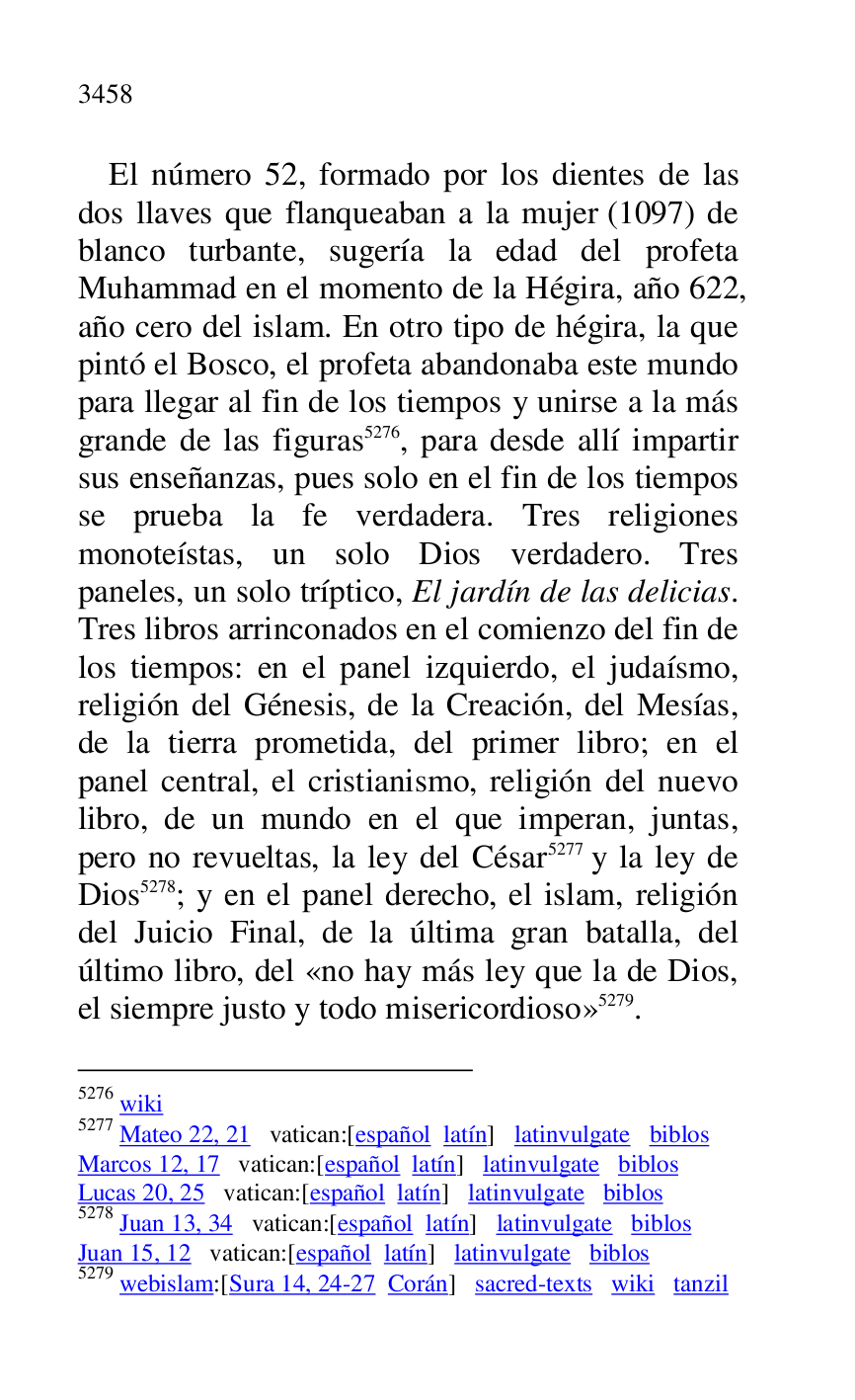 
El número 52, formado por los dientes de las 
dos llaves que flanqueaban a la mujer (1097) de 
blanco turbante, sugería la edad del profeta 
Muhammad en el momento de la Hégira, año 622, 
año cero del islam. En otro tipo de hégira, la que 
pintó el Bosco, el profeta abandonaba este mundo 
para llegar al fin de los tiempos y unirse a la más 
grande de las figuras 5276, para desde allí impartir 
sus enseñanzas, pues solo en el fin de los tiempos 
se prueba la fe verdadera. Tres religiones 
monoteístas, un solo Dios verdadero. Tres 
paneles, un solo tríptico, El jardín de las delicias. 
Tres libros arrinconados en el comienzo del fin de 
los tiempos: en el panel izquierdo, el judaísmo, 
religión del Génesis, de la Creación, del Mesías, 
de la tierra prometida, del primer libro; en el 
panel central, el cristianismo, religión del nuevo 
libro, de un mundo en el que imperan, juntas, 
pero no revueltas, la ley del César 5277 y la ley de 
Dios 5278; y en el panel derecho, el islam, religión 
del Juicio Final, de la última gran batalla, del 
último libro, del «no hay más ley que la de Dios, 
el siempre justo y todo misericordioso» 5279. 

5276 wiki 

5277 Mateo 22, 21 vatican:[español latín] latinvulgate biblos 

Marcos 12, 17 vatican:[español latín] latinvulgate biblos 

Lucas 20, 25 vatican:[español latín] latinvulgate biblos 

5278 Juan 13, 34 vatican:[español latín] latinvulgate biblos 

Juan 15, 12 vatican:[español latín] latinvulgate biblos 

5279 webislam:[Sura 14, 24-27 Corán] sacred-texts wiki tanzil 


