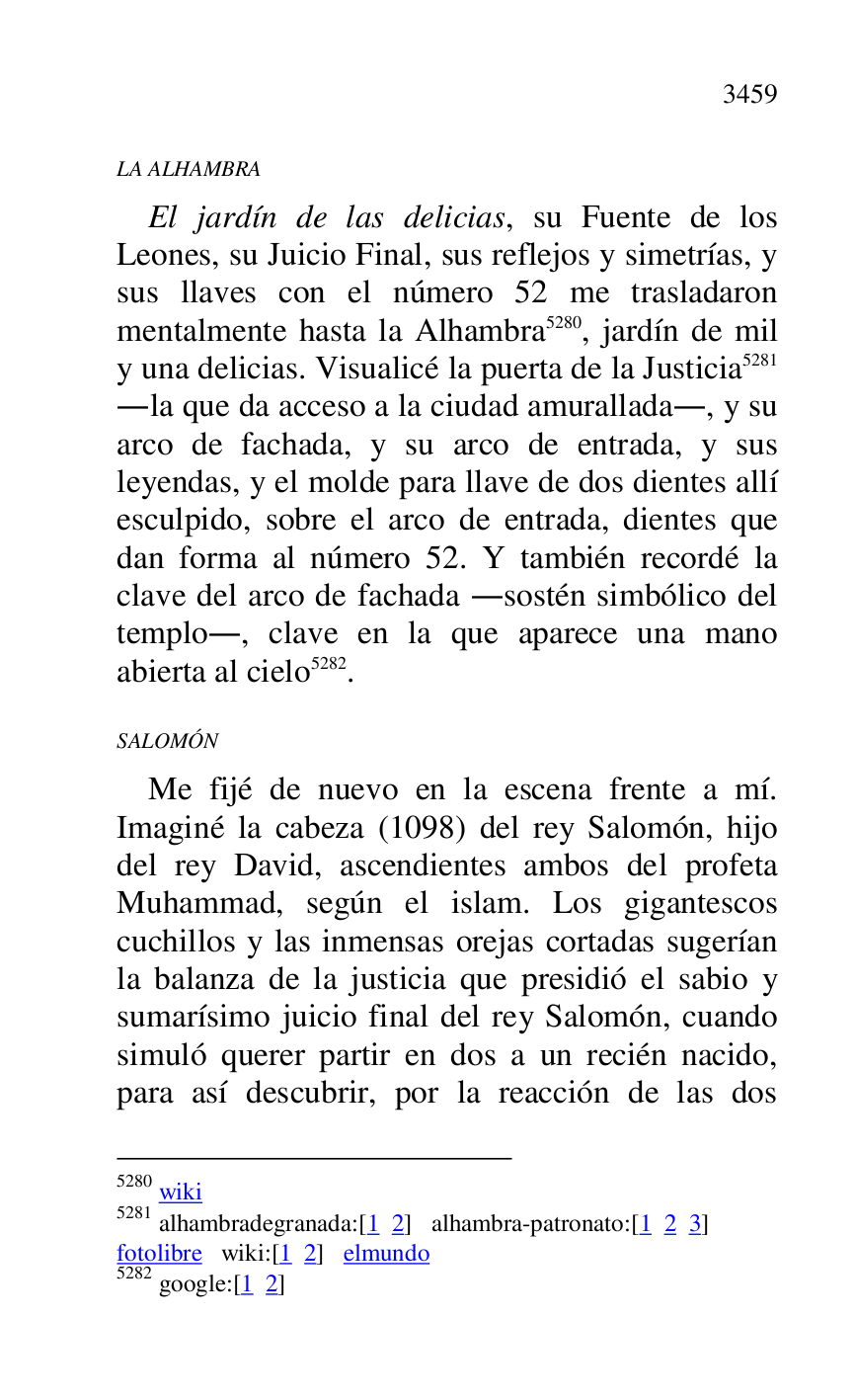 
LA ALHAMBRA 

El jardín de las delicias, su Fuente de los 
Leones, su Juicio Final, sus reflejos y simetrías, y 
sus llaves con el número 52 me trasladaron 
mentalmente hasta la Alhambra 5280, jardín de mil 
y una delicias. Visualicé la puerta de la Justicia 5281 
.la que da acceso a la ciudad amurallada., y su 
arco de fachada, y su arco de entrada, y sus 
leyendas, y el molde para llave de dos dientes allí 
esculpido, sobre el arco de entrada, dientes que 
dan forma al número 52. Y también recordé la 
clave del arco de fachada .sostén simbólico del 
templo., clave en la que aparece una mano 
abierta al cielo 5282. 

5280 wiki 

5281 alhambradegranada:[1 2] alhambra-patronato:[1 2 3] 

fotolibre wiki:[1 2] elmundo 

5282 google:[1 2] 

SALOMÓN 

Me fijé de nuevo en la escena frente a mí. 
Imaginé la cabeza (1098) del rey Salomón, hijo 
del rey David, ascendientes ambos del profeta 
Muhammad, según el islam. Los gigantescos 
cuchillos y las inmensas orejas cortadas sugerían 
la balanza de la justicia que presidió el sabio y 
sumarísimo juicio final del rey Salomón, cuando 
simuló querer partir en dos a un recién nacido, 
para así descubrir, por la reacción de las dos 


