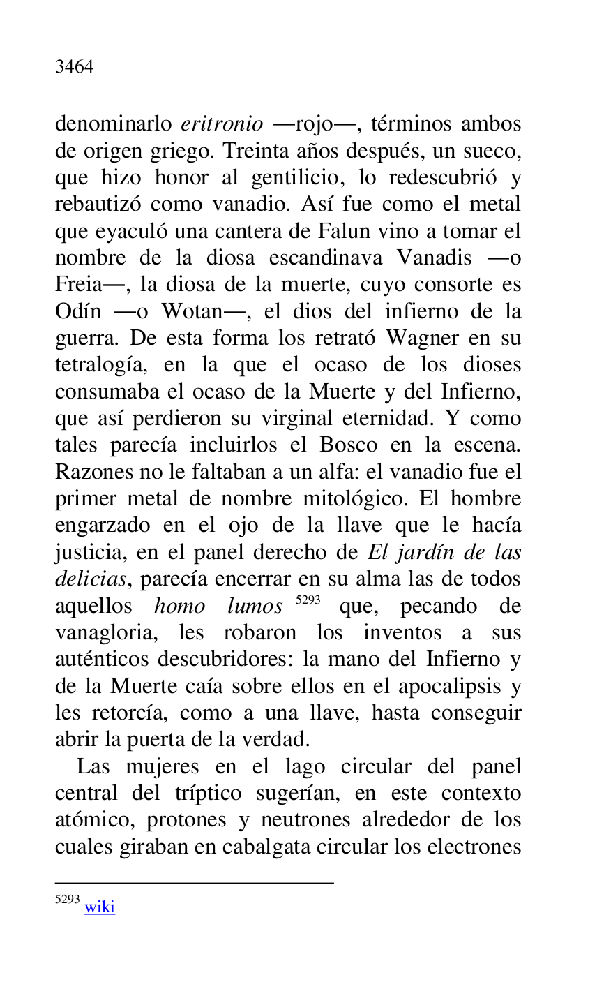 
denominarlo eritronio .rojo., términos ambos 
de origen griego. Treinta años después, un sueco, 
que hizo honor al gentilicio, lo redescubrió y 
rebautizó como vanadio. Así fue como el metal 
que eyaculó una cantera de Falun vino a tomar el 
nombre de la diosa escandinava Vanadis .o 
Freia., la diosa de la muerte, cuyo consorte es 
Odín .o Wotan., el dios del infierno de la 
guerra. De esta forma los retrató Wagner en su 
tetralogía, en la que el ocaso de los dioses 
consumaba el ocaso de la Muerte y del Infierno, 
que así perdieron su virginal eternidad. Y como 
tales parecía incluirlos el Bosco en la escena. 
Razones no le faltaban a un alfa: el vanadio fue el 
primer metal de nombre mitológico. El hombre 
engarzado en el ojo de la llave que le hacía 
justicia, en el panel derecho de El jardín de las 
delicias, parecía encerrar en su alma las de todos 
aquellos homo lumos 5293 que, pecando de 
vanagloria, les robaron los inventos a sus 
auténticos descubridores: la mano del Infierno y 
de la Muerte caía sobre ellos en el apocalipsis y 
les retorcía, como a una llave, hasta conseguir 
abrir la puerta de la verdad. 

5293 wiki 

Las mujeres en el lago circular del panel 
central del tríptico sugerían, en este contexto 
atómico, protones y neutrones alrededor de los 
cuales giraban en cabalgata circular los electrones 


