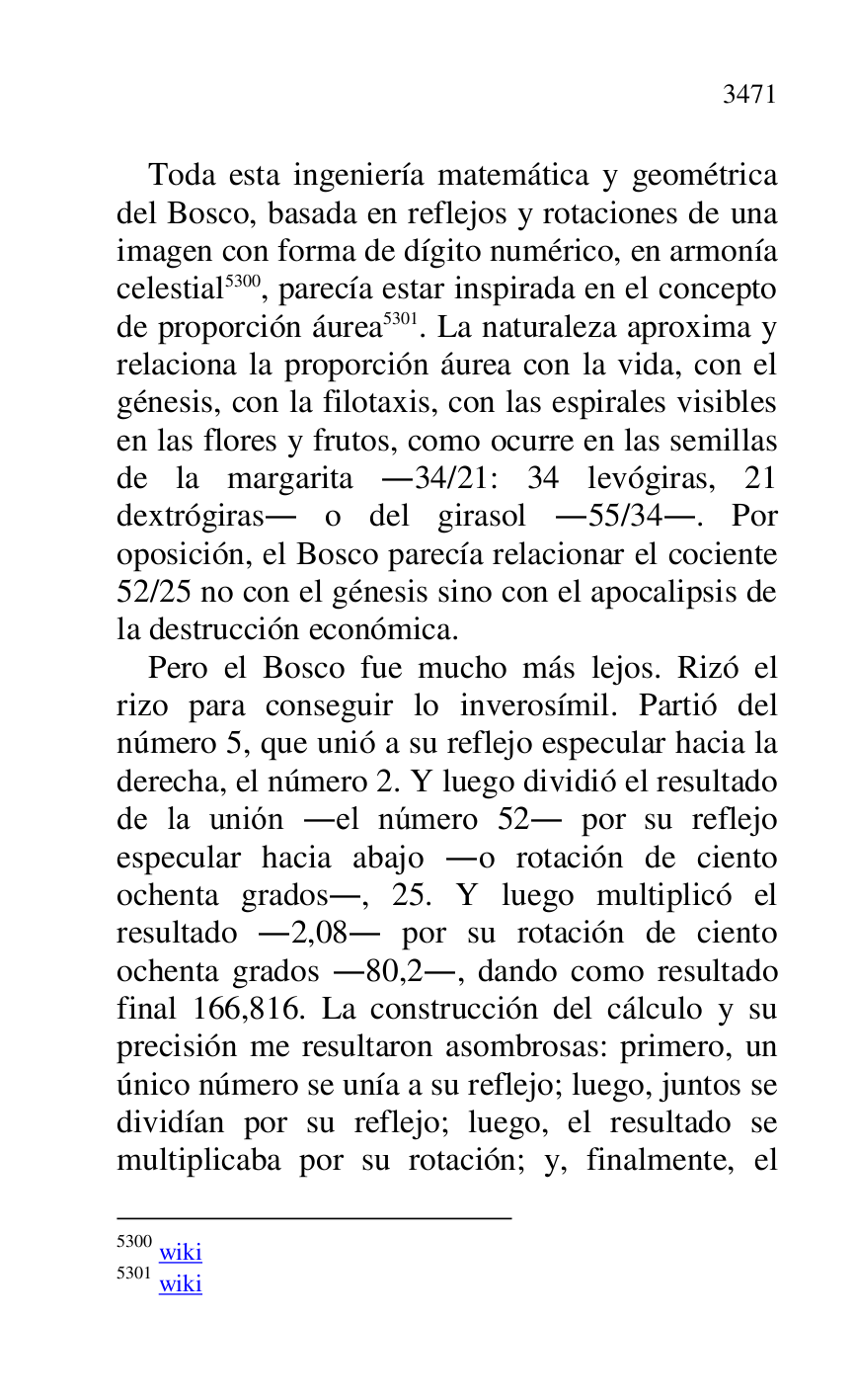 
Toda esta ingeniería matemática y geométrica 
del Bosco, basada en reflejos y rotaciones de una 
imagen con forma de dígito numérico, en armonía 
celestial 5300, parecía estar inspirada en el concepto 
de proporción áurea 5301. La naturaleza aproxima y 
relaciona la proporción áurea con la vida, con el 
génesis, con la filotaxis, con las espirales visibles 
en las flores y frutos, como ocurre en las semillas 
de la margarita .34/21: 34 levógiras, 21 
dextrógiras. o del girasol .55/34.. Por 
oposición, el Bosco parecía relacionar el cociente 
52/25 no con el génesis sino con el apocalipsis de 
la destrucción económica. 

5300 wiki 

5301 wiki 

Pero el Bosco fue mucho más lejos. Rizó el 
rizo para conseguir lo inverosímil. Partió del 
número 5, que unió a su reflejo especular hacia la 
derecha, el número 2. Y luego dividió el resultado 
de la unión .el número 52. por su reflejo 
especular hacia abajo .o rotación de ciento 
ochenta grados., 25. Y luego multiplicó el 
resultado .2,08. por su rotación de ciento 
ochenta grados .80,2., dando como resultado 
final 166,816. La construcción del cálculo y su 
precisión me resultaron asombrosas: primero, un 
único número se unía a su reflejo; luego, juntos se 
dividían por su reflejo; luego, el resultado se 
multiplicaba por su rotación; y, finalmente, el 


