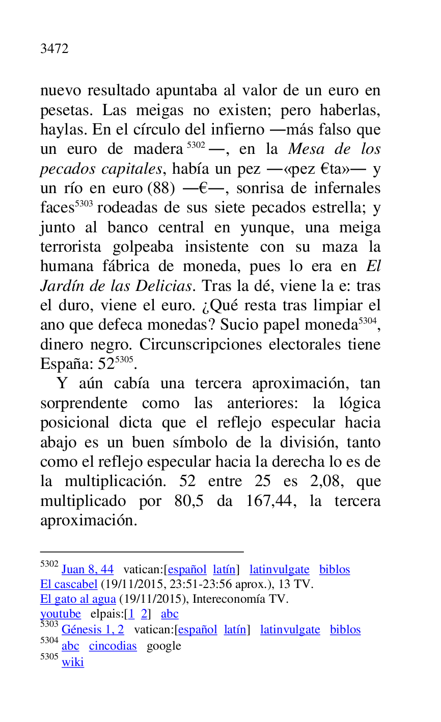 
nuevo resultado apuntaba al valor de un euro en 
pesetas. Las meigas no existen; pero haberlas, 
haylas. En el círculo del infierno .más falso que 
un euro de madera 5302., en la Mesa de los 
pecados capitales, había un pez .«pez €ta». y 
un río en euro (88) .€., sonrisa de infernales 
faces 5303 rodeadas de sus siete pecados estrella; y 
junto al banco central en yunque, una meiga 
terrorista golpeaba insistente con su maza la 
humana fábrica de moneda, pues lo era en El 
Jardín de las Delicias. Tras la dé, viene la e: tras 
el duro, viene el euro. ¿Qué resta tras limpiar el 
ano que defeca monedas? Sucio papel moneda 5304, 
dinero negro. Circunscripciones electorales tiene 
España: 525305. 

5302 Juan 8, 44 vatican:[español latín] latinvulgate biblos 

El cascabel (19/11/2015, 23:51-23:56 aprox.), 13 TV. 

El gato al agua (19/11/2015), Intereconomía TV. 

youtube elpais:[1 2] abc 

5303 Génesis 1, 2 vatican:[español latín] latinvulgate biblos 

5304 abc cincodias google 

5305 wiki 

Y aún cabía una tercera aproximación, tan 
sorprendente como las anteriores: la lógica 
posicional dicta que el reflejo especular hacia 
abajo es un buen símbolo de la división, tanto 
como el reflejo especular hacia la derecha lo es de 
la multiplicación. 52 entre 25 es 2,08, que 
multiplicado por 80,5 da 167,44, la tercera 
aproximación. 



