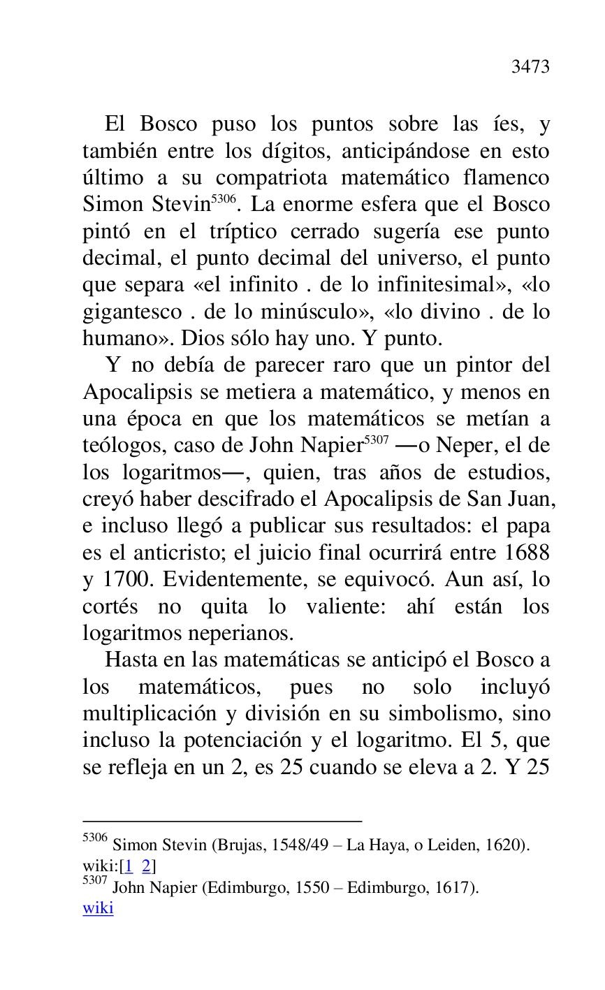
El Bosco puso los puntos sobre las íes, y 
también entre los dígitos, anticipándose en esto 
último a su compatriota matemático flamenco 
Simon Stevin 5306. La enorme esfera que el Bosco 
pintó en el tríptico cerrado sugería ese punto 
decimal, el punto decimal del universo, el punto 
que separa «el infinito . de lo infinitesimal», «lo 
gigantesco . de lo minúsculo», «lo divino . de lo 
humano». Dios sólo hay uno. Y punto. 

5306 Simon Stevin (Brujas, 1548/49 R La Haya, o Leiden, 1620). 

wiki:[1 2] 

5307 John Napier (Edimburgo, 1550 R Edimburgo, 1617). 

wiki 

Y no debía de parecer raro que un pintor del 
Apocalipsis se metiera a matemático, y menos en 
una época en que los matemáticos se metían a 
teólogos, caso de John Napier 5307 .o Neper, el de 
los logaritmos., quien, tras años de estudios, 
creyó haber descifrado el Apocalipsis de San Juan, 
e incluso llegó a publicar sus resultados: el papa 
es el anticristo; el juicio final ocurrirá entre 1688 
y 1700. Evidentemente, se equivocó. Aun así, lo 
cortés no quita lo valiente: ahí están los 
logaritmos neperianos. 

Hasta en las matemáticas se anticipó el Bosco a 
los matemáticos, pues no solo incluyó 
multiplicación y división en su simbolismo, sino 
incluso la potenciación y el logaritmo. El 5, que 
se refleja en un 2, es 25 cuando se eleva a 2. Y 25 


