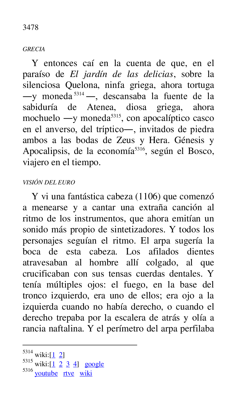 
GRECIA 

Y entonces caí en la cuenta de que, en el 
paraíso de El jardín de las delicias, sobre la 
silenciosa Quelona, ninfa griega, ahora tortuga 
.y moneda 5314., descansaba la fuente de la 
sabiduría de Atenea, diosa griega, ahora 
mochuelo .y moneda 5315, con apocalíptico casco 
en el anverso, del tríptico., invitados de piedra 
ambos a las bodas de Zeus y Hera. Génesis y 
Apocalipsis, de la economía 5316, según el Bosco, 
viajero en el tiempo. 

5314 wiki:[1 2] 

5315 wiki:[1 2 3 4] google 

5316 youtube rtve wiki 

VISIÓN DEL EURO 

Y vi una fantástica cabeza (1106) que comenzó 
a menearse y a cantar una extraña canción al 
ritmo de los instrumentos, que ahora emitían un 
sonido más propio de sintetizadores. Y todos los 
personajes seguían el ritmo. El arpa sugería la 
boca de esta cabeza. Los afilados dientes 
atravesaban al hombre allí colgado, al que 
crucificaban con sus tensas cuerdas dentales. Y 
tenía múltiples ojos: el fuego, en la base del 
tronco izquierdo, era uno de ellos; era ojo a la 
izquierda cuando no había derecho, o cuando el 
derecho trepaba por la escalera de atrás y olía a 
rancia naftalina. Y el perímetro del arpa perfilaba 


