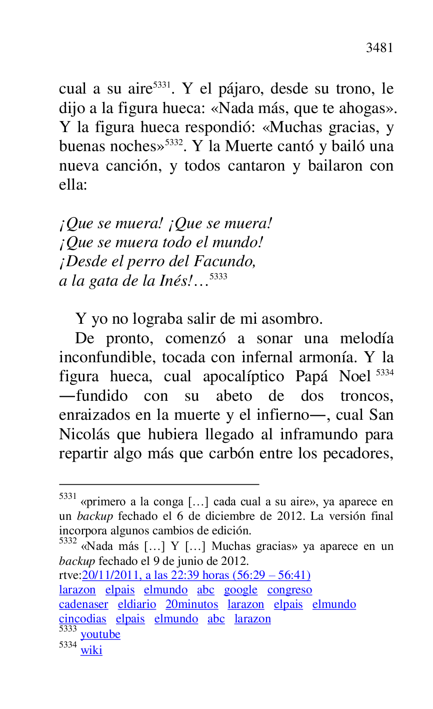 
cual a su aire 5331. Y el pájaro, desde su trono, le 
dijo a la figura hueca: «Nada más, que te ahogas». 
Y la figura hueca respondió: «Muchas gracias, y 
buenas noches» 5332. Y la Muerte cantó y bailó una 
nueva canción, y todos cantaron y bailaron con 
ella: 

5331 «primero a la conga […] cada cual a su aire», ya aparece en 
un backup fechado el 6 de diciembre de 2012. La versión final 
incorpora algunos cambios de edición. 

5332 «Nada más […] Y […] Muchas gracias» ya aparece en un 
backup fechado el 9 de junio de 2012. 

rtve:20/11/2011, a las 22:39 horas (56:29 R 56:41) 

larazon elpais elmundo abc google congreso 

cadenaser eldiario 20minutos larazon elpais elmundo 

cincodias elpais elmundo abc larazon 

5333 youtube 

5334 wiki 

 

¡Que se muera! ¡Que se muera! 

¡Que se muera todo el mundo! 

¡Desde el perro del Facundo, 

a la gata de la Inés!… 5333 

 

Y yo no lograba salir de mi asombro. 

De pronto, comenzó a sonar una melodía 
inconfundible, tocada con infernal armonía. Y la 
figura hueca, cual apocalíptico Papá Noel 5334 
.fundido con su abeto de dos troncos, 
enraizados en la muerte y el infierno., cual San 
Nicolás que hubiera llegado al inframundo para 
repartir algo más que carbón entre los pecadores, 


