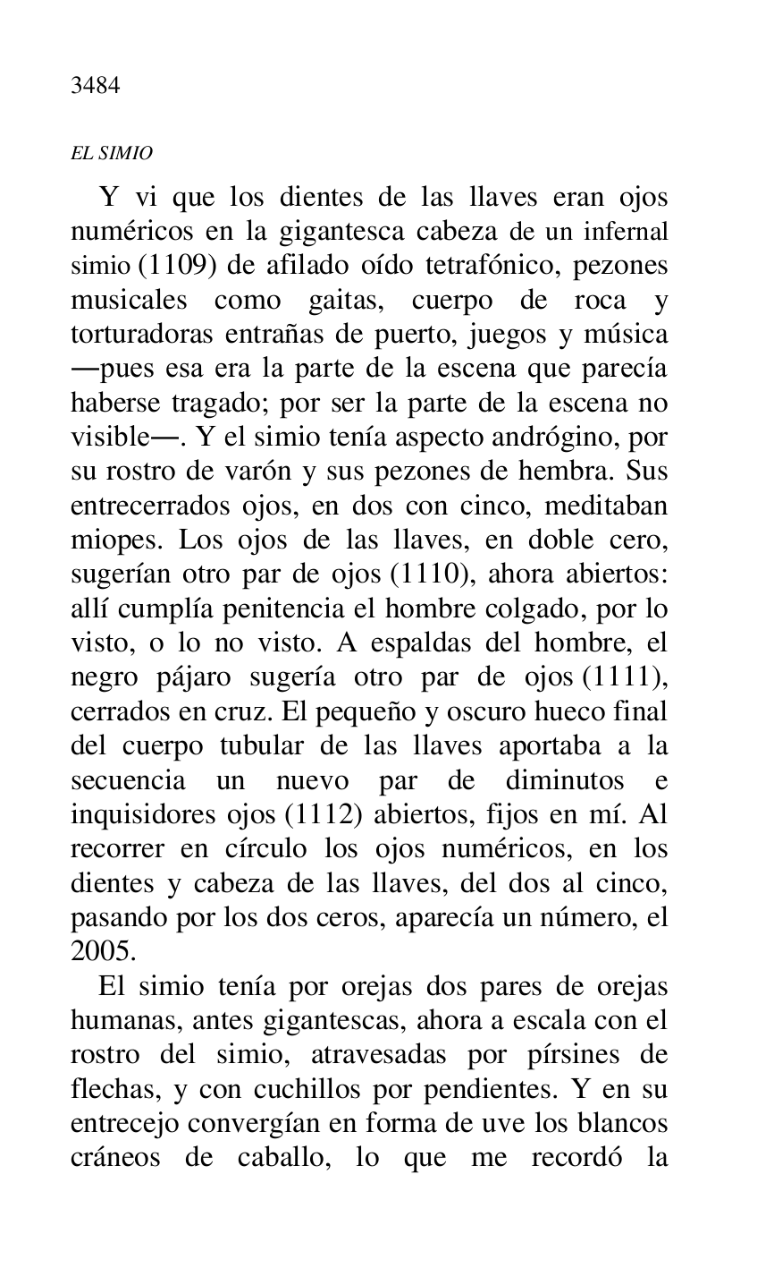 
EL SIMIO 

Y vi que los dientes de las llaves eran ojos 
numéricos en la gigantesca cabeza de un infernal 
simio (1109) de afilado oído tetrafónico, pezones 
musicales como gaitas, cuerpo de roca y 
torturadoras entrañas de puerto, juegos y música 
.pues esa era la parte de la escena que parecía 
haberse tragado; por ser la parte de la escena no 
visible.. Y el simio tenía aspecto andrógino, por 
su rostro de varón y sus pezones de hembra. Sus 
entrecerrados ojos, en dos con cinco, meditaban 
miopes. Los ojos de las llaves, en doble cero, 
sugerían otro par de ojos (1110), ahora abiertos: 
allí cumplía penitencia el hombre colgado, por lo 
visto, o lo no visto. A espaldas del hombre, el 
negro pájaro sugería otro par de ojos (1111), 
cerrados en cruz. El pequeño y oscuro hueco final 
del cuerpo tubular de las llaves aportaba a la 
secuencia un nuevo par de diminutos e 
inquisidores ojos (1112) abiertos, fijos en mí. Al 
recorrer en círculo los ojos numéricos, en los 
dientes y cabeza de las llaves, del dos al cinco, 
pasando por los dos ceros, aparecía un número, el 
2005. 

El simio tenía por orejas dos pares de orejas 
humanas, antes gigantescas, ahora a escala con el 
rostro del simio, atravesadas por pírsines de 
flechas, y con cuchillos por pendientes. Y en su 
entrecejo convergían en forma de uve los blancos 
cráneos de caballo, lo que me recordó la 


