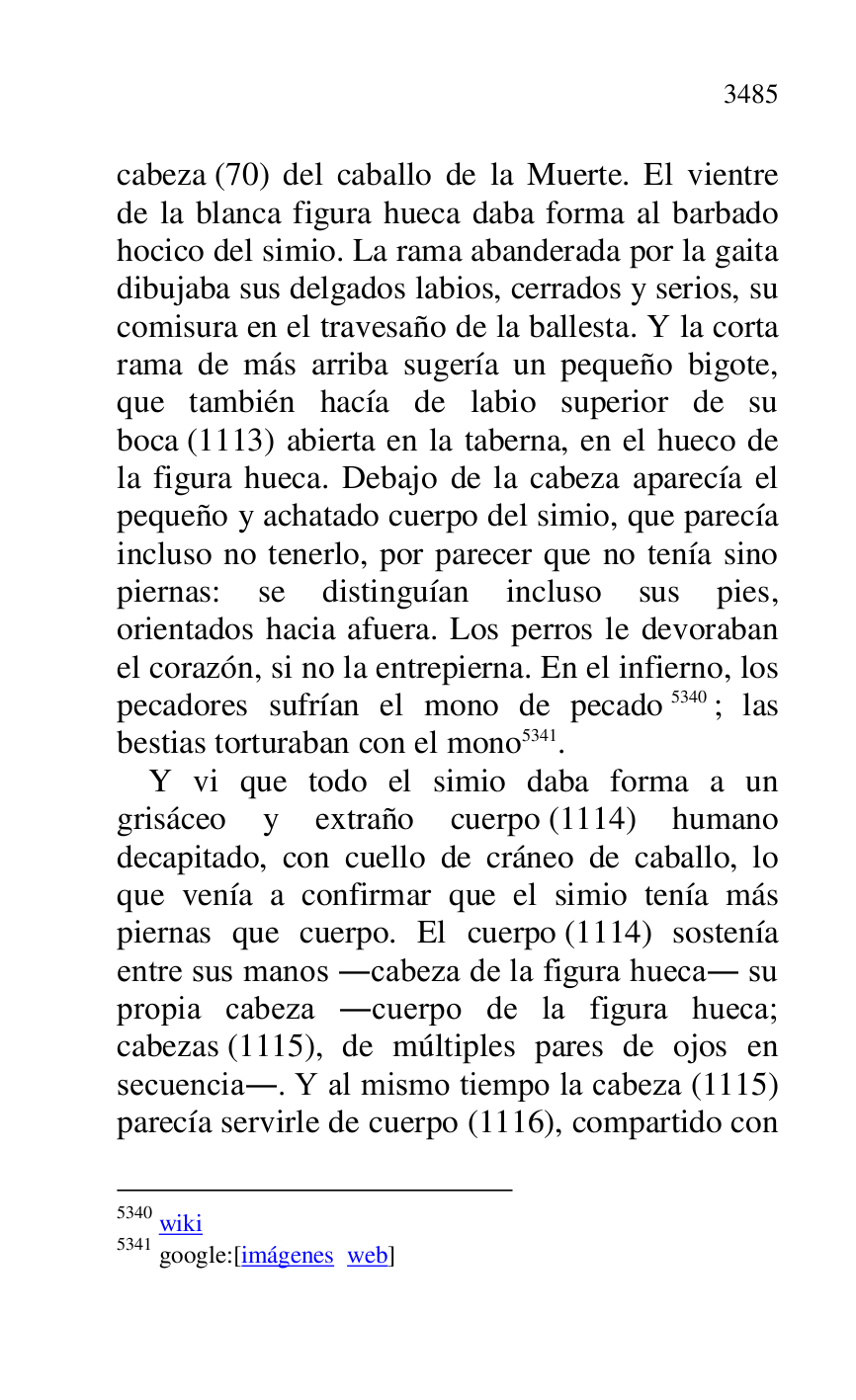 
cabeza (70) del caballo de la Muerte. El vientre 
de la blanca figura hueca daba forma al barbado 
hocico del simio. La rama abanderada por la gaita 
dibujaba sus delgados labios, cerrados y serios, su 
comisura en el travesaño de la ballesta. Y la corta 
rama de más arriba sugería un pequeño bigote, 
que también hacía de labio superior de su 
boca (1113) abierta en la taberna, en el hueco de 
la figura hueca. Debajo de la cabeza aparecía el 
pequeño y achatado cuerpo del simio, que parecía 
incluso no tenerlo, por parecer que no tenía sino 
piernas: se distinguían incluso sus pies, 
orientados hacia afuera. Los perros le devoraban 
el corazón, si no la entrepierna. En el infierno, los 
pecadores sufrían el mono de pecado 5340; las 
bestias torturaban con el mono 5341. 

5340 wiki 

5341 google:[imágenes web] 

 

Y vi que todo el simio daba forma a un 
grisáceo y extraño cuerpo (1114) humano 
decapitado, con cuello de cráneo de caballo, lo 
que venía a confirmar que el simio tenía más 
piernas que cuerpo. El cuerpo (1114) sostenía 
entre sus manos .cabeza de la figura hueca. su 
propia cabeza .cuerpo de la figura hueca; 
cabezas (1115), de múltiples pares de ojos en 
secuencia.. Y al mismo tiempo la cabeza (1115) 
parecía servirle de cuerpo (1116), compartido con 


