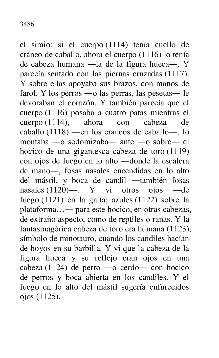 
el simio: si el cuerpo (1114) tenía cuello de 
cráneo de caballo, ahora el cuerpo (1116) lo tenía 
de cabeza humana .la de la figura hueca.. Y 
parecía sentado con las piernas cruzadas (1117). 
Y sobre ellas apoyaba sus brazos, con manos de 
farol. Y los perros .o las perras, las pesetas. le 
devoraban el corazón. Y también parecía que el 
cuerpo (1116) posaba a cuatro patas mientras el 
cuerpo (1114), ahora con cabeza de 
caballo (1118) .en los cráneos de caballo., lo 
montaba .o sodomizaba. ante .o sobre. el 
hocico de una gigantesca cabeza de toro (1119) 
con ojos de fuego en lo alto .donde la escalera 
de mano., fosas nasales encendidas en lo alto 
del mástil, y boca de candil .también fosas 
nasales (1120).. Y vi otros ojos .de 
fuego (1121) en la gaita; azules (1122) sobre la 
plataforma…. para este hocico, en otras cabezas, 
de extraño aspecto, como de reptiles o ranas. Y la 
fantasmagórica cabeza de toro era humana (1123), 
símbolo de minotauro, cuando los candiles hacían 
de hoyos en su barbilla. Y vi que la cabeza de la 
figura hueca y su reflejo eran ojos en una 
cabeza (1124) de perro .o cerdo. con hocico 
de perros y boca abierta en los candiles. Y el 
fuego en lo alto del mástil sugería enfurecidos 
ojos (1125). 


