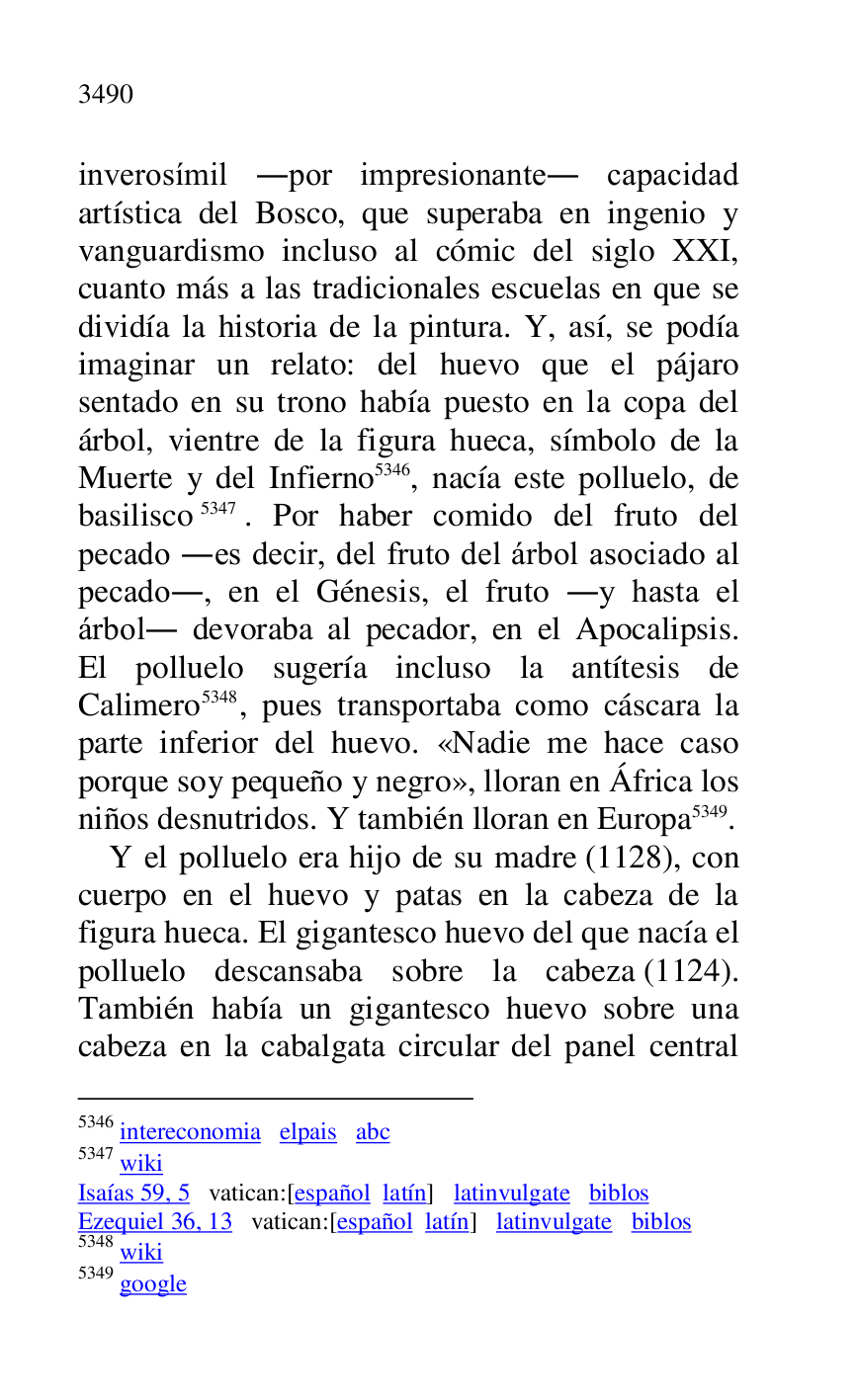 
inverosímil .por impresionante. capacidad 
artística del Bosco, que superaba en ingenio y 
vanguardismo incluso al cómic del siglo XXI, 
cuanto más a las tradicionales escuelas en que se 
dividía la historia de la pintura. Y, así, se podía 
imaginar un relato: del huevo que el pájaro 
sentado en su trono había puesto en la copa del 
árbol, vientre de la figura hueca, símbolo de la 
Muerte y del Infierno 5346, nacía este polluelo, de 
basilisco 5347. Por haber comido del fruto del 
pecado .es decir, del fruto del árbol asociado al 
pecado., en el Génesis, el fruto .y hasta el 
árbol. devoraba al pecador, en el Apocalipsis. 
El polluelo sugería incluso la antítesis de 
Calimero 5348, pues transportaba como cáscara la 
parte inferior del huevo. «Nadie me hace caso 
porque soy pequeño y negro», lloran en África los 
niños desnutridos. Y también lloran en Europa 5349. 

5346 intereconomia elpais abc 

5347 wiki 

Isaías 59, 5 vatican:[español latín] latinvulgate biblos 

Ezequiel 36, 13 vatican:[español latín] latinvulgate biblos 

5348 wiki 

5349 google 

Y el polluelo era hijo de su madre (1128), con 
cuerpo en el huevo y patas en la cabeza de la 
figura hueca. El gigantesco huevo del que nacía el 
polluelo descansaba sobre la cabeza (1124). 
También había un gigantesco huevo sobre una 
cabeza en la cabalgata circular del panel central 


