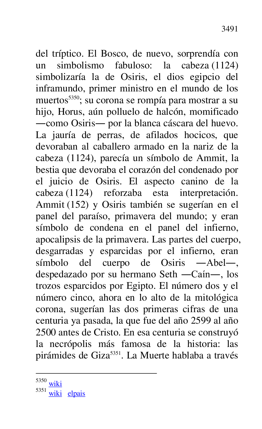 
del tríptico. El Bosco, de nuevo, sorprendía con 
un simbolismo fabuloso: la cabeza (1124) 
simbolizaría la de Osiris, el dios egipcio del 
inframundo, primer ministro en el mundo de los 
muertos 5350; su corona se rompía para mostrar a su 
hijo, Horus, aún polluelo de halcón, momificado 
.como Osiris. por la blanca cáscara del huevo. 
La jauría de perras, de afilados hocicos, que 
devoraban al caballero armado en la nariz de la 
cabeza (1124), parecía un símbolo de Ammit, la 
bestia que devoraba el corazón del condenado por 
el juicio de Osiris. El aspecto canino de la 
cabeza (1124) reforzaba esta interpretación. 
Ammit (152) y Osiris también se sugerían en el 
panel del paraíso, primavera del mundo; y eran 
símbolo de condena en el panel del infierno, 
apocalipsis de la primavera. Las partes del cuerpo, 
desgarradas y esparcidas por el infierno, eran 
símbolo del cuerpo de Osiris .Abel., 
despedazado por su hermano Seth .Caín., los 
trozos esparcidos por Egipto. El número dos y el 
número cinco, ahora en lo alto de la mitológica 
corona, sugerían las dos primeras cifras de una 
centuria ya pasada, la que fue del año 2599 al año 
2500 antes de Cristo. En esa centuria se construyó 
la necrópolis más famosa de la historia: las 
pirámides de Giza 5351. La Muerte hablaba a través 

5350 wiki 

5351 wiki elpais 


