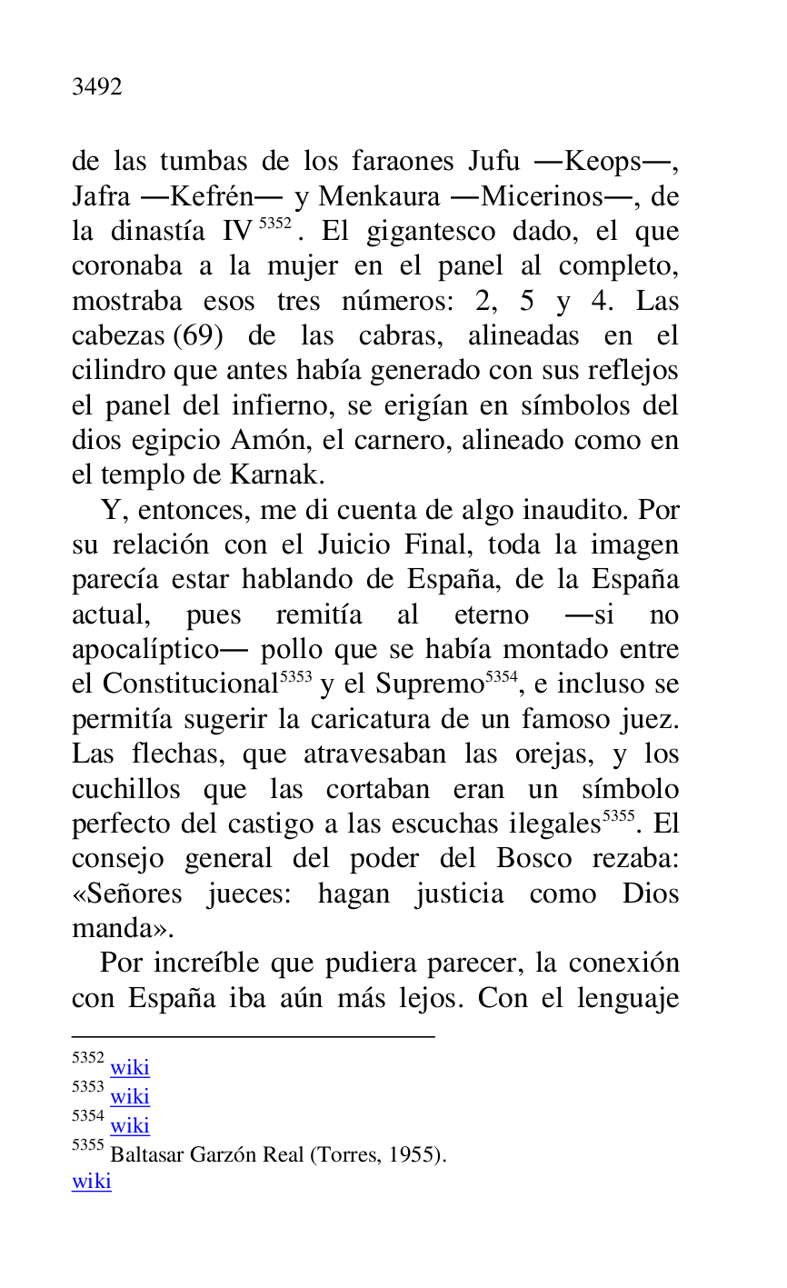 
de las tumbas de los faraones Jufu .Keops., 
Jafra .Kefrén. y Menkaura .Micerinos., de 
la dinastía IV 5352. El gigantesco dado, el que 
coronaba a la mujer en el panel al completo, 
mostraba esos tres números: 2, 5 y 4. Las 
cabezas (69) de las cabras, alineadas en el 
cilindro que antes había generado con sus reflejos 
el panel del infierno, se erigían en símbolos del 
dios egipcio Amón, el carnero, alineado como en 
el templo de Karnak. 

5352 wiki 

5353 wiki 

5354 wiki 

5355 Baltasar Garzón Real (Torres, 1955). 

wiki 

Y, entonces, me di cuenta de algo inaudito. Por 
su relación con el Juicio Final, toda la imagen 
parecía estar hablando de España, de la España 
actual, pues remitía al eterno .si no 
apocalíptico. pollo que se había montado entre 
el Constitucional 5353 y el Supremo 5354, e incluso se 
permitía sugerir la caricatura de un famoso juez. 
Las flechas, que atravesaban las orejas, y los 
cuchillos que las cortaban eran un símbolo 
perfecto del castigo a las escuchas ilegales 5355. El 
consejo general del poder del Bosco rezaba: 
«Señores jueces: hagan justicia como Dios 
manda». 

Por increíble que pudiera parecer, la conexión 
con España iba aún más lejos. Con el lenguaje 


