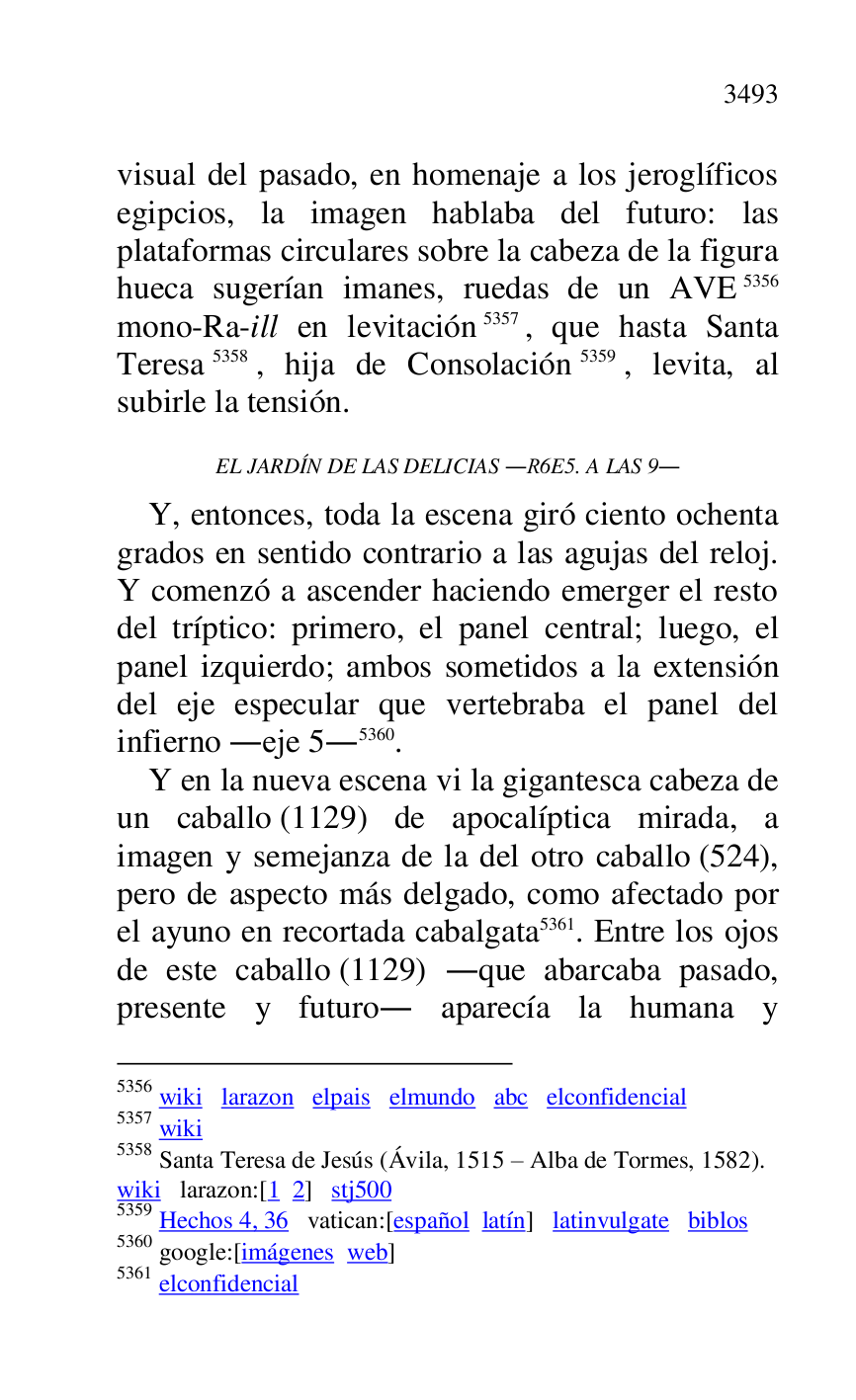 
visual del pasado, en homenaje a los jeroglíficos 
egipcios, la imagen hablaba del futuro: las 
plataformas circulares sobre la cabeza de la figura 
hueca sugerían imanes, ruedas de un AVE 5356 
mono-Ra-ill en levitación 5357, que hasta Santa 
Teresa 5358, hija de Consolación 5359, levita, al 
subirle la tensión. 

5356 wiki larazon elpais elmundo abc elconfidencial 

5357 wiki 

5358 Santa Teresa de Jesús (Ávila, 1515 R Alba de Tormes, 1582). 

wiki larazon:[1 2] stj500 
5359 Hechos 4, 36 vatican:[español latín] latinvulgate biblos 

5360 google:[imágenes web] 

5361 elconfidencial 

EL JARDÍN DE LAS DELICIAS .R6E5. A LAS 9. 
Y, entonces, toda la escena giró ciento ochenta 
grados en sentido contrario a las agujas del reloj. 
Y comenzó a ascender haciendo emerger el resto 
del tríptico: primero, el panel central; luego, el 
panel izquierdo; ambos sometidos a la extensión 
del eje especular que vertebraba el panel del 
infierno .eje 5.5360. 

Y en la nueva escena vi la gigantesca cabeza de 
un caballo (1129) de apocalíptica mirada, a 
imagen y semejanza de la del otro caballo (524), 
pero de aspecto más delgado, como afectado por 
el ayuno en recortada cabalgata 5361. Entre los ojos 
de este caballo (1129) .que abarcaba pasado, 
presente y futuro. aparecía la humana y 


