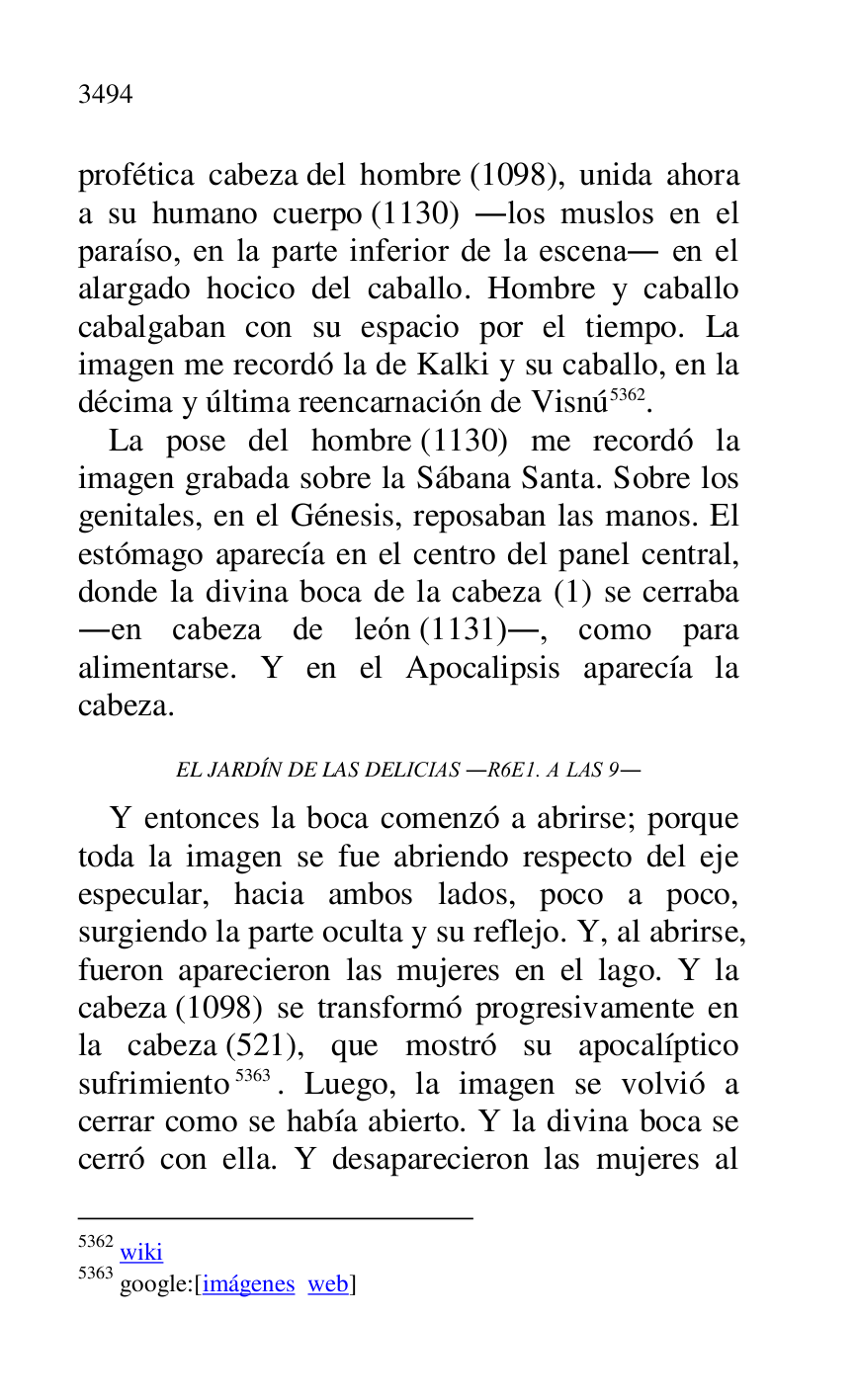 
profética cabeza del hombre (1098), unida ahora 
a su humano cuerpo (1130) .los muslos en el 
paraíso, en la parte inferior de la escena. en el 
alargado hocico del caballo. Hombre y caballo 
cabalgaban con su espacio por el tiempo. La 
imagen me recordó la de Kalki y su caballo, en la 
décima y última reencarnación de Visnú 5362. 

5362 wiki 

5363 google:[imágenes web] 

La pose del hombre (1130) me recordó la 
imagen grabada sobre la Sábana Santa. Sobre los 
genitales, en el Génesis, reposaban las manos. El 
estómago aparecía en el centro del panel central, 
donde la divina boca de la cabeza (1) se cerraba 
.en cabeza de león (1131)., como para 
alimentarse. Y en el Apocalipsis aparecía la 
cabeza. 

EL JARDÍN DE LAS DELICIAS .R6E1. A LAS 9. 
Y entonces la boca comenzó a abrirse; porque 
toda la imagen se fue abriendo respecto del eje 
especular, hacia ambos lados, poco a poco, 
surgiendo la parte oculta y su reflejo. Y, al abrirse, 
fueron aparecieron las mujeres en el lago. Y la 
cabeza (1098) se transformó progresivamente en 
la cabeza (521), que mostró su apocalíptico 
sufrimiento 5363. Luego, la imagen se volvió a 
cerrar como se había abierto. Y la divina boca se 
cerró con ella. Y desaparecieron las mujeres al 


