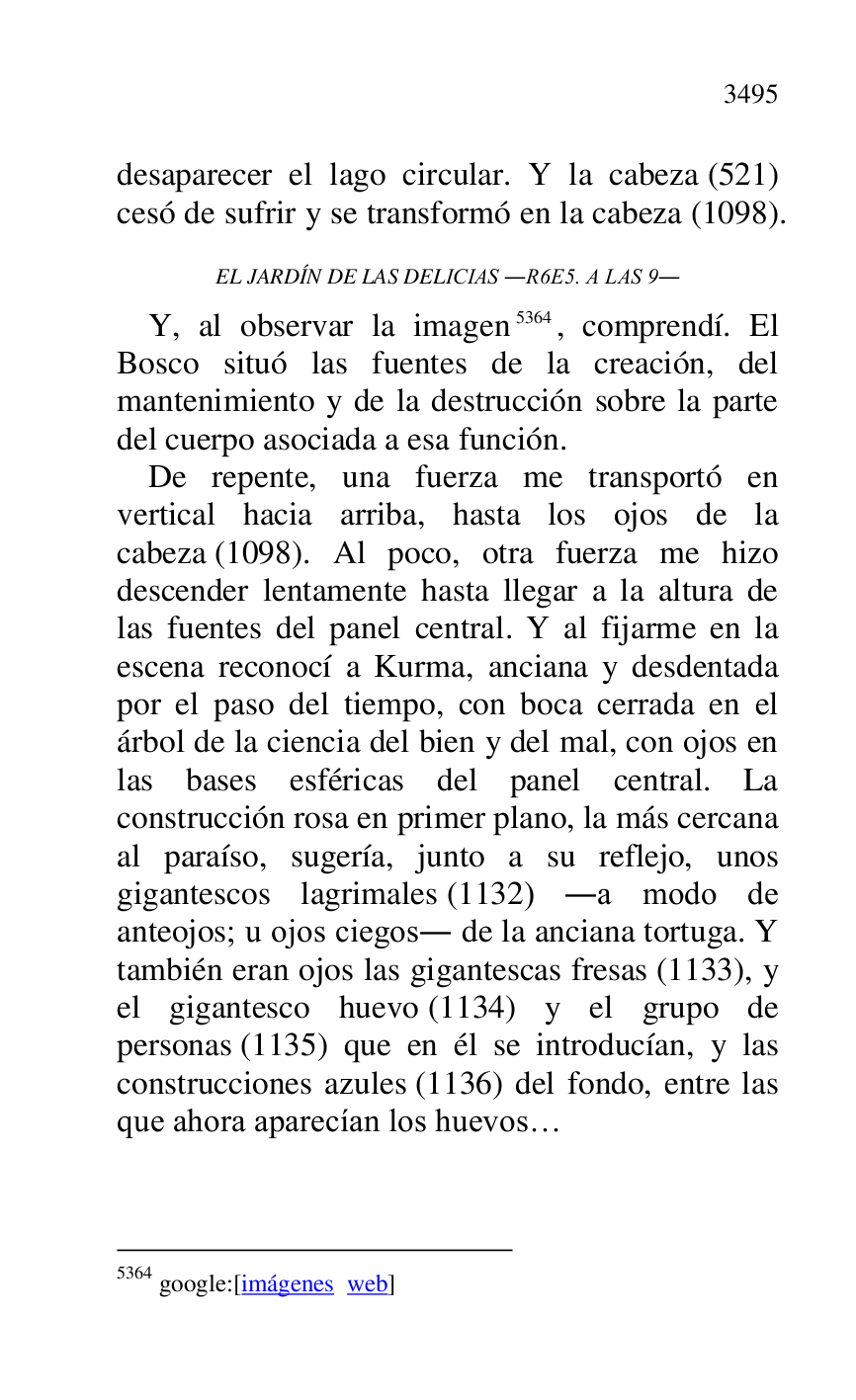 
desaparecer el lago circular. Y la cabeza (521) 
cesó de sufrir y se transformó en la cabeza (1098). 

EL JARDÍN DE LAS DELICIAS .R6E5. A LAS 9. 
Y, al observar la imagen 5364, comprendí. El 
Bosco situó las fuentes de la creación, del 
mantenimiento y de la destrucción sobre la parte 
del cuerpo asociada a esa función. 

5364 google:[imágenes web] 

De repente, una fuerza me transportó en 
vertical hacia arriba, hasta los ojos de la 
cabeza (1098). Al poco, otra fuerza me hizo 
descender lentamente hasta llegar a la altura de 
las fuentes del panel central. Y al fijarme en la 
escena reconocí a Kurma, anciana y desdentada 
por el paso del tiempo, con boca cerrada en el 
árbol de la ciencia del bien y del mal, con ojos en 
las bases esféricas del panel central. La 
construcción rosa en primer plano, la más cercana 
al paraíso, sugería, junto a su reflejo, unos 
gigantescos lagrimales (1132) .a modo de 
anteojos; u ojos ciegos. de la anciana tortuga. Y 
también eran ojos las gigantescas fresas (1133), y 
el gigantesco huevo (1134) y el grupo de 
personas (1135) que en él se introducían, y las 
construcciones azules (1136) del fondo, entre las 
que ahora aparecían los huevos… 


