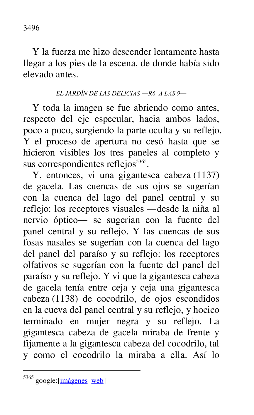 
Y la fuerza me hizo descender lentamente hasta 
llegar a los pies de la escena, de donde había sido 
elevado antes. 

EL JARDÍN DE LAS DELICIAS .R6. A LAS 9. 
Y toda la imagen se fue abriendo como antes, 
respecto del eje especular, hacia ambos lados, 
poco a poco, surgiendo la parte oculta y su reflejo. 
Y el proceso de apertura no cesó hasta que se 
hicieron visibles los tres paneles al completo y 
sus correspondientes reflejos 5365. 

5365 google:[imágenes web] 

Y, entonces, vi una gigantesca cabeza (1137) 
de gacela. Las cuencas de sus ojos se sugerían 
con la cuenca del lago del panel central y su 
reflejo: los receptores visuales .desde la niña al 
nervio óptico. se sugerían con la fuente del 
panel central y su reflejo. Y las cuencas de sus 
fosas nasales se sugerían con la cuenca del lago 
del panel del paraíso y su reflejo: los receptores 
olfativos se sugerían con la fuente del panel del 
paraíso y su reflejo. Y vi que la gigantesca cabeza 
de gacela tenía entre ceja y ceja una gigantesca 
cabeza (1138) de cocodrilo, de ojos escondidos 
en la cueva del panel central y su reflejo, y hocico 
terminado en mujer negra y su reflejo. La 
gigantesca cabeza de gacela miraba de frente y 
fijamente a la gigantesca cabeza del cocodrilo, tal 
y como el cocodrilo la miraba a ella. Así lo 


