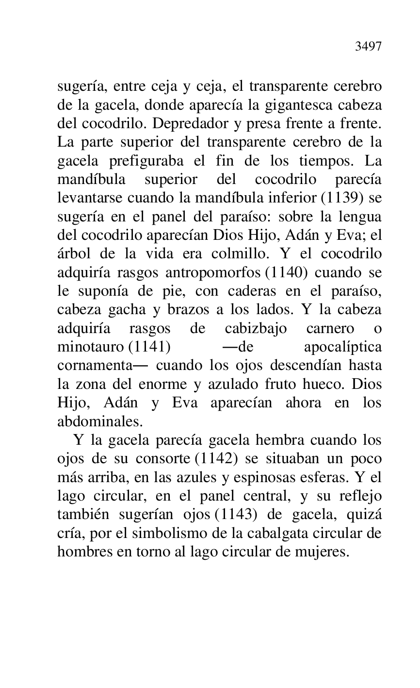 
sugería, entre ceja y ceja, el transparente cerebro 
de la gacela, donde aparecía la gigantesca cabeza 
del cocodrilo. Depredador y presa frente a frente. 
La parte superior del transparente cerebro de la 
gacela prefiguraba el fin de los tiempos. La 
mandíbula superior del cocodrilo parecía 
levantarse cuando la mandíbula inferior (1139) se 
sugería en el panel del paraíso: sobre la lengua 
del cocodrilo aparecían Dios Hijo, Adán y Eva; el 
árbol de la vida era colmillo. Y el cocodrilo 
adquiría rasgos antropomorfos (1140) cuando se 
le suponía de pie, con caderas en el paraíso, 
cabeza gacha y brazos a los lados. Y la cabeza 
adquiría rasgos de cabizbajo carnero o 
minotauro (1141) .de apocalíptica 
cornamenta. cuando los ojos descendían hasta 
la zona del enorme y azulado fruto hueco. Dios 
Hijo, Adán y Eva aparecían ahora en los 
abdominales. 

Y la gacela parecía gacela hembra cuando los 
ojos de su consorte (1142) se situaban un poco 
más arriba, en las azules y espinosas esferas. Y el 
lago circular, en el panel central, y su reflejo 
también sugerían ojos (1143) de gacela, quizá 
cría, por el simbolismo de la cabalgata circular de 
hombres en torno al lago circular de mujeres. 


