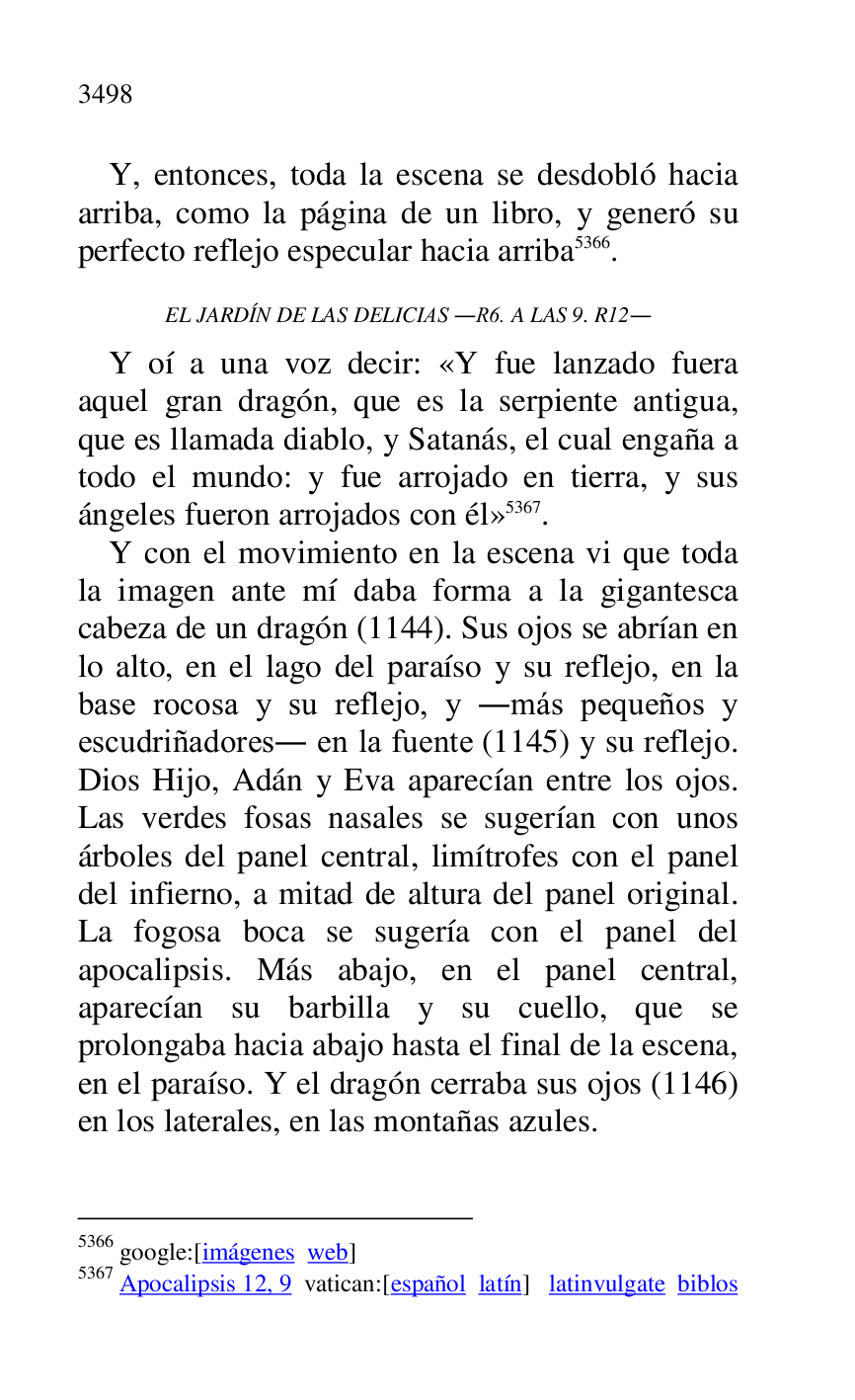 
Y, entonces, toda la escena se desdobló hacia 
arriba, como la página de un libro, y generó su 
perfecto reflejo especular hacia arriba 5366. 

5366 google:[imágenes web] 

5367 Apocalipsis 12, 9 vatican:[español latín] latinvulgate biblos 

EL JARDÍN DE LAS DELICIAS .R6. A LAS 9. R12. 
Y oí a una voz decir: «Y fue lanzado fuera 
aquel gran dragón, que es la serpiente antigua, 
que es llamada diablo, y Satanás, el cual engaña a 
todo el mundo: y fue arrojado en tierra, y sus 
ángeles fueron arrojados con él» 5367. 

Y con el movimiento en la escena vi que toda 
la imagen ante mí daba forma a la gigantesca 
cabeza de un dragón (1144). Sus ojos se abrían en 
lo alto, en el lago del paraíso y su reflejo, en la 
base rocosa y su reflejo, y .más pequeños y 
escudriñadores. en la fuente (1145) y su reflejo. 
Dios Hijo, Adán y Eva aparecían entre los ojos. 
Las verdes fosas nasales se sugerían con unos 
árboles del panel central, limítrofes con el panel 
del infierno, a mitad de altura del panel original. 
La fogosa boca se sugería con el panel del 
apocalipsis. Más abajo, en el panel central, 
aparecían su barbilla y su cuello, que se 
prolongaba hacia abajo hasta el final de la escena, 
en el paraíso. Y el dragón cerraba sus ojos (1146) 
en los laterales, en las montañas azules. 


