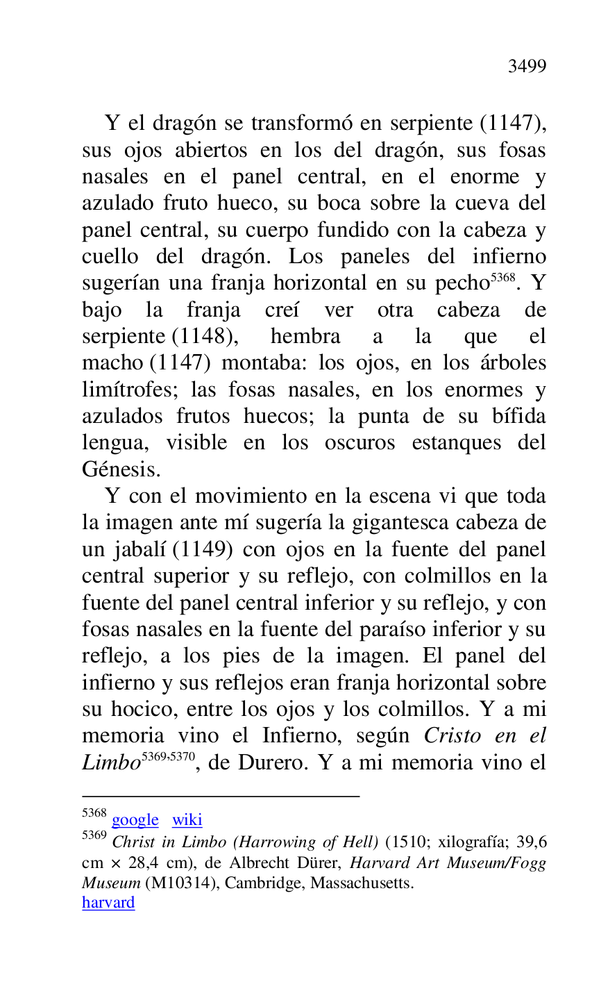 
Y el dragón se transformó en serpiente (1147), 
sus ojos abiertos en los del dragón, sus fosas 
nasales en el panel central, en el enorme y 
azulado fruto hueco, su boca sobre la cueva del 
panel central, su cuerpo fundido con la cabeza y 
cuello del dragón. Los paneles del infierno 
sugerían una franja horizontal en su pecho 5368. Y 
bajo la franja creí ver otra cabeza de 
serpiente (1148), hembra a la que el 
macho (1147) montaba: los ojos, en los árboles 
limítrofes; las fosas nasales, en los enormes y 
azulados frutos huecos; la punta de su bífida 
lengua, visible en los oscuros estanques del 
Génesis. 

5368 google wiki 

5369 Christ in Limbo (Harrowing of Hell) (1510; xilografía; 39,6 
cm × 28,4 cm), de Albrecht Dürer, Harvard Art Museum/Fogg 
Museum (M10314), Cambridge, Massachusetts. 
harvard 

Y con el movimiento en la escena vi que toda 
la imagen ante mí sugería la gigantesca cabeza de 
un jabalí (1149) con ojos en la fuente del panel 
central superior y su reflejo, con colmillos en la 
fuente del panel central inferior y su reflejo, y con 
fosas nasales en la fuente del paraíso inferior y su 
reflejo, a los pies de la imagen. El panel del 
infierno y sus reflejos eran franja horizontal sobre 
su hocico, entre los ojos y los colmillos. Y a mi 
memoria vino el Infierno, según Cristo en el 
Limbo 5369,5370, de Durero. Y a mi memoria vino el 



