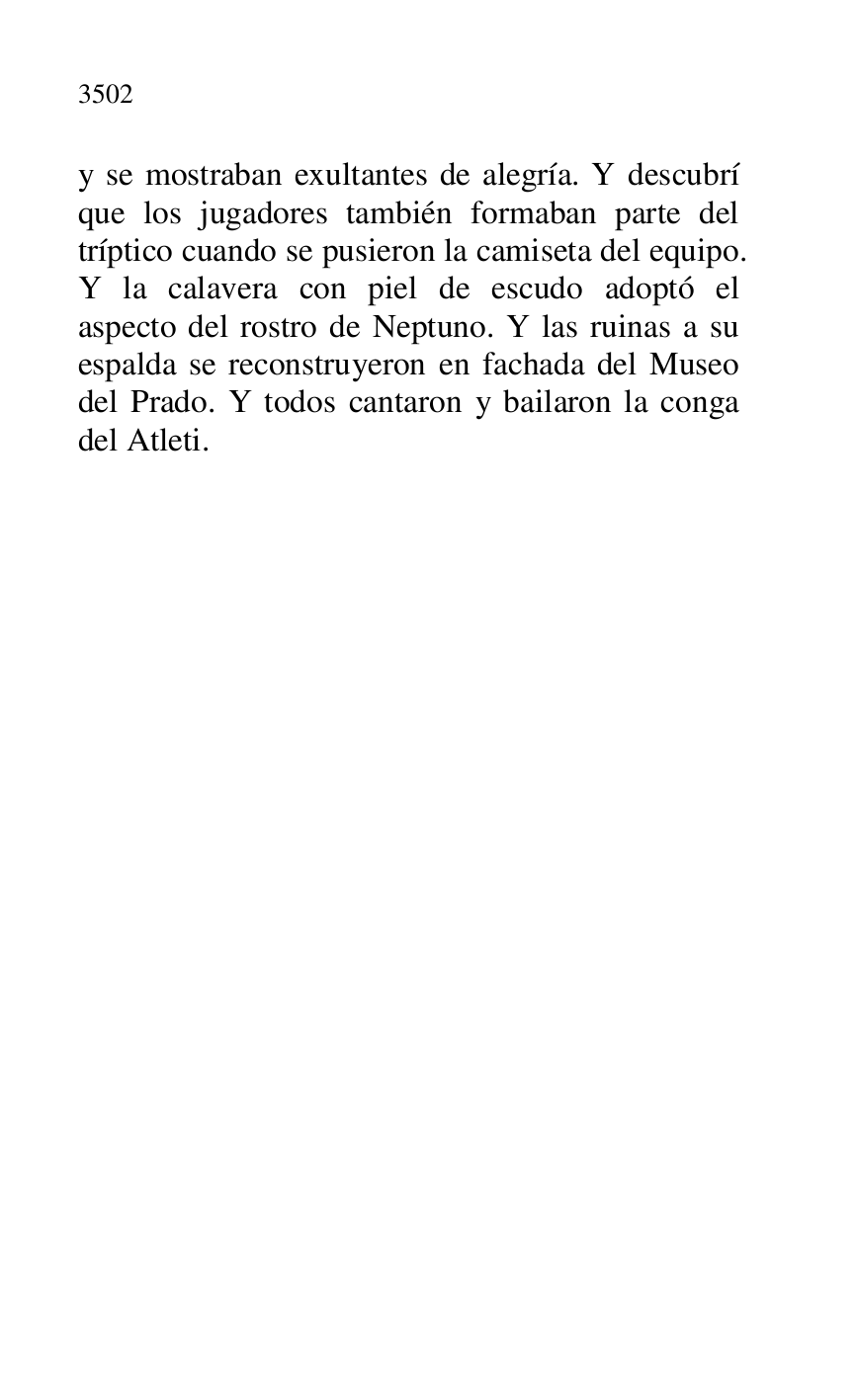 
y se mostraban exultantes de alegría. Y descubrí 
que los jugadores también formaban parte del 
tríptico cuando se pusieron la camiseta del equipo. 
Y la calavera con piel de escudo adoptó el 
aspecto del rostro de Neptuno. Y las ruinas a su 
espalda se reconstruyeron en fachada del Museo 
del Prado. Y todos cantaron y bailaron la conga 
del Atleti. 


