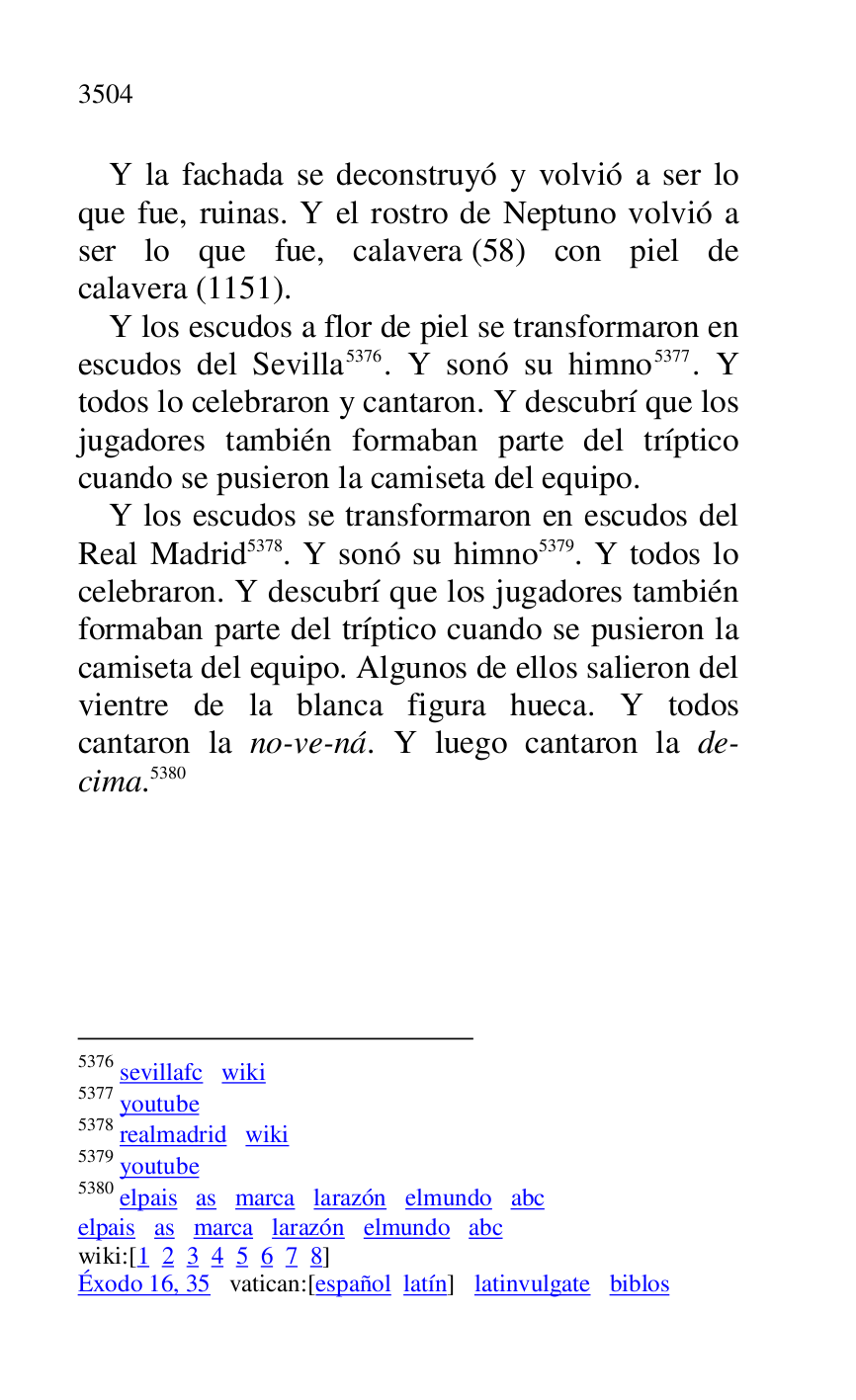 
Y la fachada se deconstruyó y volvió a ser lo 
que fue, ruinas. Y el rostro de Neptuno volvió a 
ser lo que fue, calavera (58) con piel de 
calavera (1151). 

Y los escudos a flor de piel se transformaron en 
escudos del Sevilla 5376. Y sonó su himno 5377. Y 
todos lo celebraron y cantaron. Y descubrí que los 
jugadores también formaban parte del tríptico 
cuando se pusieron la camiseta del equipo. 

5376 sevillafc wiki 

5377 youtube 

5378 realmadrid wiki 

5379 youtube 

5380 elpais as marca larazón elmundo abc 

elpais as marca larazón elmundo abc 

wiki:[1 2 3 4 5 6 7 8] 

Éxodo 16, 35 vatican:[español latín] latinvulgate biblos 

Y los escudos se transformaron en escudos del 
Real Madrid 5378. Y sonó su himno 5379. Y todos lo 
celebraron. Y descubrí que los jugadores también 
formaban parte del tríptico cuando se pusieron la 
camiseta del equipo. Algunos de ellos salieron del 
vientre de la blanca figura hueca. Y todos 
cantaron la no-ve-ná. Y luego cantaron la de-
cima.5380 


