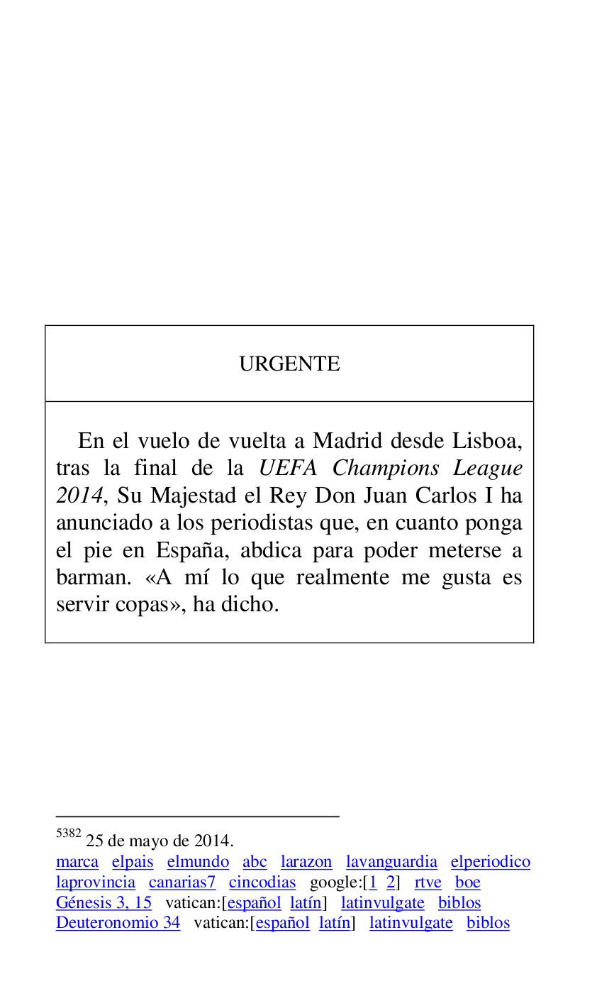
 

 

 

 

 

 

 

 

 

URGENTE 

 

 

En el vuelo de vuelta a Madrid desde Lisboa, 
tras la final de la UEFA Champions League 
2014, Su Majestad el Rey Don Juan Carlos I ha 
anunciado a los periodistas que, en cuanto ponga 
el pie en España, abdica para poder meterse a 
barman. «A mí lo que realmente me gusta es 
servir copas», ha dicho. 

 



5382 25 de mayo de 2014. 

marca elpais elmundo abc larazon lavanguardia elperiodico 
laprovincia canarias7 cincodias google:[1 2] rtve boe 
Génesis 3, 15 vatican:[español latín] latinvulgate biblos 

Deuteronomio 34 vatican:[español latín] latinvulgate biblos 


