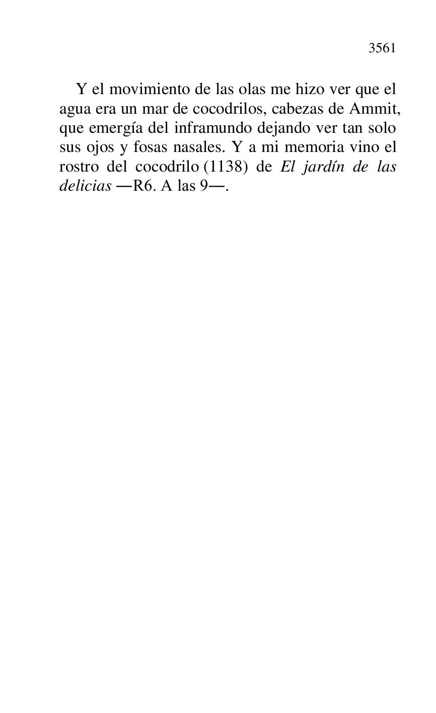 
Y el movimiento de las olas me hizo ver que el 
agua era un mar de cocodrilos, cabezas de Ammit, 
que emergía del inframundo dejando ver tan solo 
sus ojos y fosas nasales. Y a mi memoria vino el 
rostro del cocodrilo (1138) de El jardín de las 
delicias .R6. A las 9.. 



