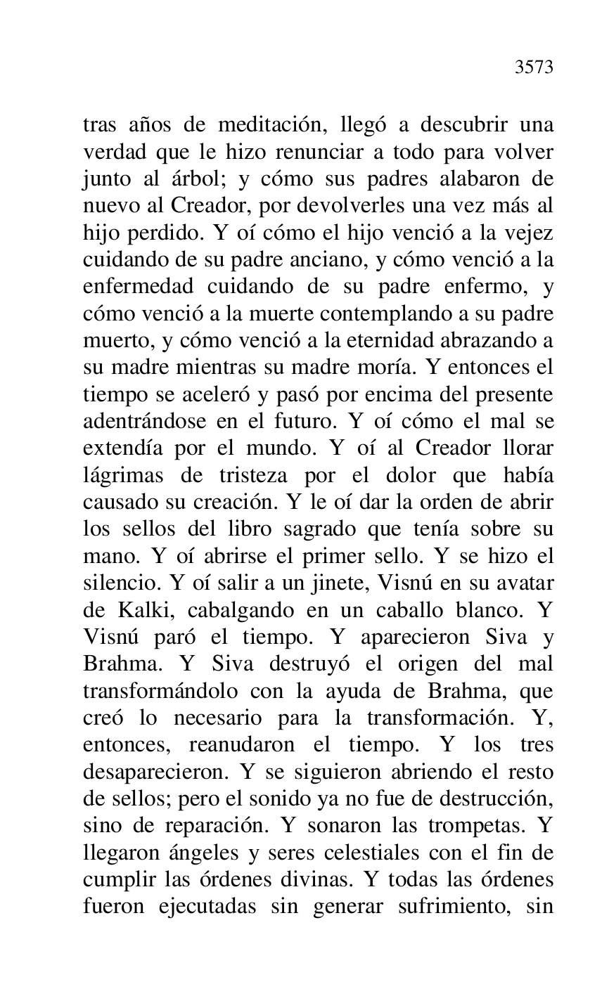 
tras años de meditación, llegó a descubrir una 
verdad que le hizo renunciar a todo para volver 
junto al árbol; y cómo sus padres alabaron de 
nuevo al Creador, por devolverles una vez más al 
hijo perdido. Y oí cómo el hijo venció a la vejez 
cuidando de su padre anciano, y cómo venció a la 
enfermedad cuidando de su padre enfermo, y 
cómo venció a la muerte contemplando a su padre 
muerto, y cómo venció a la eternidad abrazando a 
su madre mientras su madre moría. Y entonces el 
tiempo se aceleró y pasó por encima del presente 
adentrándose en el futuro. Y oí cómo el mal se 
extendía por el mundo. Y oí al Creador llorar 
lágrimas de tristeza por el dolor que había 
causado su creación. Y le oí dar la orden de abrir 
los sellos del libro sagrado que tenía sobre su 
mano. Y oí abrirse el primer sello. Y se hizo el 
silencio. Y oí salir a un jinete, Visnú en su avatar 
de Kalki, cabalgando en un caballo blanco. Y 
Visnú paró el tiempo. Y aparecieron Siva y 
Brahma. Y Siva destruyó el origen del mal 
transformándolo con la ayuda de Brahma, que 
creó lo necesario para la transformación. Y, 
entonces, reanudaron el tiempo. Y los tres 
desaparecieron. Y se siguieron abriendo el resto 
de sellos; pero el sonido ya no fue de destrucción, 
sino de reparación. Y sonaron las trompetas. Y 
llegaron ángeles y seres celestiales con el fin de 
cumplir las órdenes divinas. Y todas las órdenes 
fueron ejecutadas sin generar sufrimiento, sin 


