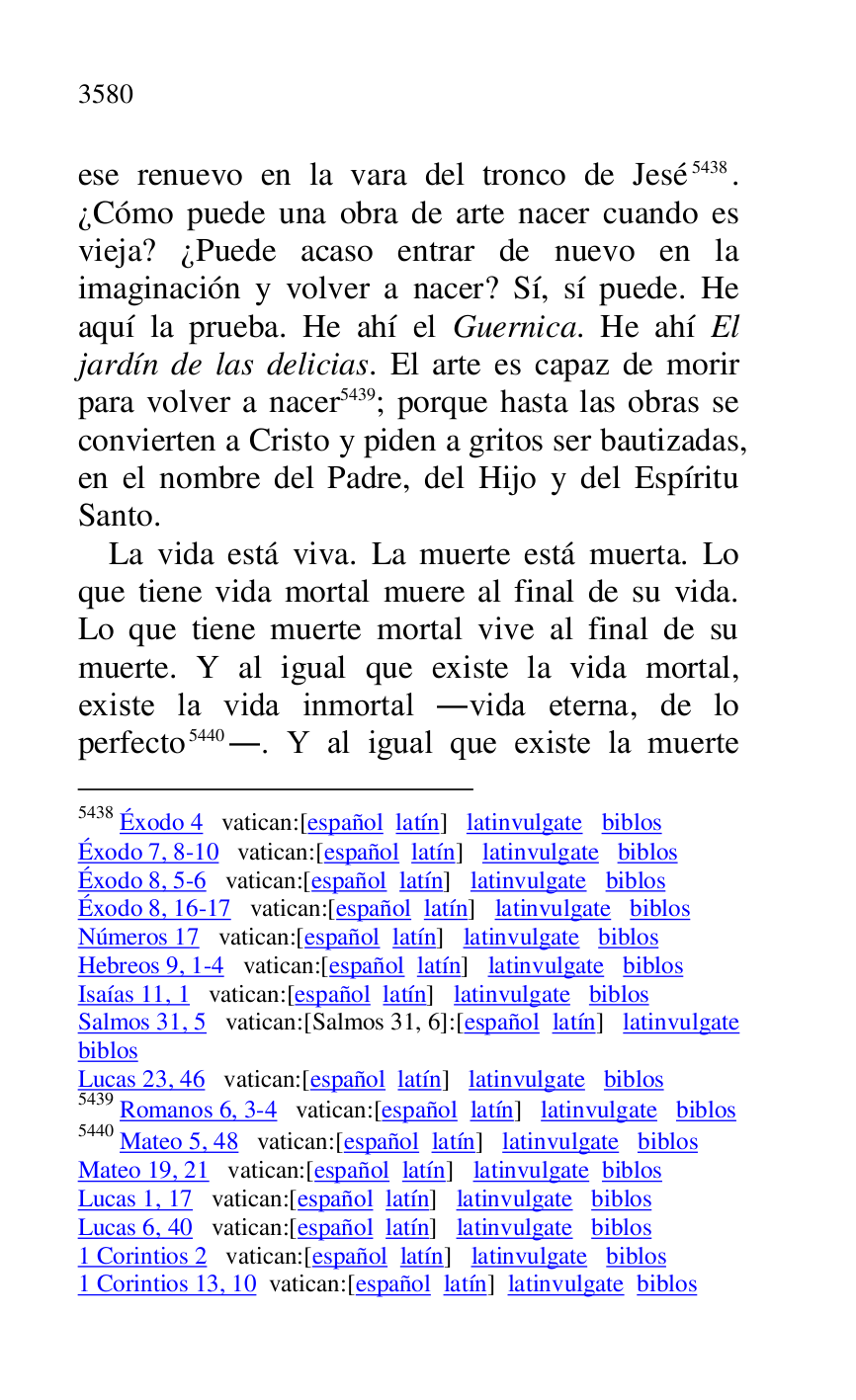 
ese renuevo en la vara del tronco de Jesé 5438. 
¿Cómo puede una obra de arte nacer cuando es 
vieja? ¿Puede acaso entrar de nuevo en la 
imaginación y volver a nacer? Sí, sí puede. He 
aquí la prueba. He ahí el Guernica. He ahí El 
jardín de las delicias. El arte es capaz de morir 
para volver a nacer 5439; porque hasta las obras se 
convierten a Cristo y piden a gritos ser bautizadas, 
en el nombre del Padre, del Hijo y del Espíritu 
Santo. 

5438 Éxodo 4 vatican:[español latín] latinvulgate biblos 

Éxodo 7, 8-10 vatican:[español latín] latinvulgate biblos 

Éxodo 8, 5-6 vatican:[español latín] latinvulgate biblos 

Éxodo 8, 16-17 vatican:[español latín] latinvulgate biblos 

Números 17 vatican:[español latín] latinvulgate biblos 

Hebreos 9, 1-4 vatican:[español latín] latinvulgate biblos 

Isaías 11, 1 vatican:[español latín] latinvulgate biblos 

Salmos 31, 5 vatican:[Salmos 31, 6]:[español latín] latinvulgate 
biblos 

Lucas 23, 46 vatican:[español latín] latinvulgate biblos 

5439 Romanos 6, 3-4 vatican:[español latín] latinvulgate biblos 

5440 Mateo 5, 48 vatican:[español latín] latinvulgate biblos 

Mateo 19, 21 vatican:[español latín] latinvulgate biblos 

Lucas 1, 17 vatican:[español latín] latinvulgate biblos 

Lucas 6, 40 vatican:[español latín] latinvulgate biblos 

1 Corintios 2 vatican:[español latín] latinvulgate biblos 

1 Corintios 13, 10 vatican:[español latín] latinvulgate biblos 

La vida está viva. La muerte está muerta. Lo 
que tiene vida mortal muere al final de su vida. 
Lo que tiene muerte mortal vive al final de su 
muerte. Y al igual que existe la vida mortal, 
existe la vida inmortal .vida eterna, de lo 
perfecto 5440.. Y al igual que existe la muerte 


