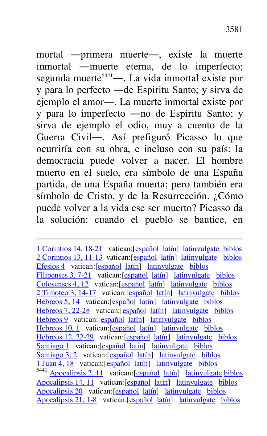 
1 Corintios 14, 18-21 vatican:[español latín] latinvulgate biblos 

2 Corintios 13, 11-13 vatican:[español latín] latinvulgate biblos 

Efesios 4 vatican:[español latín] latinvulgate biblos 

Filipenses 3, 7-21 vatican:[español latín] latinvulgate biblos 

Colosenses 4, 12 vatican:[español latín] latinvulgate biblos 

2 Timoteo 3, 14-17 vatican:[español latín] latinvulgate biblos 

Hebreos 5, 14 vatican:[español latín] latinvulgate biblos 

Hebreos 7, 22-28 vatican:[español latín] latinvulgate biblos 

Hebreos 9 vatican:[español latín] latinvulgate biblos 

Hebreos 10, 1 vatican:[español latín] latinvulgate biblos 

Hebreos 12, 22-29 vatican:[español latín] latinvulgate biblos 

Santiago 1 vatican:[español latín] latinvulgate biblos 

Santiago 3, 2 vatican:[español latín] latinvulgate biblos 

1 Juan 4, 18 vatican:[español latín] latinvulgate biblos 

5441 Apocalipsis 2, 11 vatican:[español latín] latinvulgate biblos 

Apocalipsis 14, 11 vatican:[español latín] latinvulgate biblos 

Apocalipsis 20 vatican:[español latín] latinvulgate biblos 

Apocalipsis 21, 1-8 vatican:[español latín] latinvulgate biblos 

mortal .primera muerte., existe la muerte 
inmortal .muerte eterna, de lo imperfecto; 
segunda muerte 5441.. La vida inmortal existe por 
y para lo perfecto .de Espíritu Santo; y sirva de 
ejemplo el amor.. La muerte inmortal existe por 
y para lo imperfecto .no de Espíritu Santo; y 
sirva de ejemplo el odio, muy a cuento de la 
Guerra Civil.. Así prefiguró Picasso lo que 
ocurriría con su obra, e incluso con su país: la 
democracia puede volver a nacer. El hombre 
muerto en el suelo, era símbolo de una España 
partida, de una España muerta; pero también era 
símbolo de Cristo, y de la Resurrección. ¿Cómo 
puede volver a la vida ese ser muerto? Picasso da 
la solución: cuando el pueblo se bautice, en 


