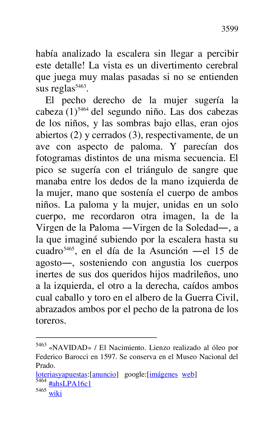 
había analizado la escalera sin llegar a percibir 
este detalle! La vista es un divertimento cerebral 
que juega muy malas pasadas si no se entienden 
sus reglas 5463. 

5463 «NAVIDAD» / El Nacimiento. Lienzo realizado al óleo por 
Federico Barocci en 1597. Se conserva en el Museo Nacional del 
Prado. 

loteriasyapuestas:[anuncio] google:[imágenes web] 

5464 #ahsLPA16c1 
5465 wiki 

El pecho derecho de la mujer sugería la 
cabeza (1) 5464 del segundo niño. Las dos cabezas 
de los niños, y las sombras bajo ellas, eran ojos 
abiertos (2) y cerrados (3), respectivamente, de un 
ave con aspecto de paloma. Y parecían dos 
fotogramas distintos de una misma secuencia. El 
pico se sugería con el triángulo de sangre que 
manaba entre los dedos de la mano izquierda de 
la mujer, mano que sostenía el cuerpo de ambos 
niños. La paloma y la mujer, unidas en un solo 
cuerpo, me recordaron otra imagen, la de la 
Virgen de la Paloma .Virgen de la Soledad., a 
la que imaginé subiendo por la escalera hasta su 
cuadro 5465, en el día de la Asunción .el 15 de 
agosto., sosteniendo con angustia los cuerpos 
inertes de sus dos queridos hijos madrileños, uno 
a la izquierda, el otro a la derecha, caídos ambos 
cual caballo y toro en el albero de la Guerra Civil, 
abrazados ambos por el pecho de la patrona de los 
toreros. 


