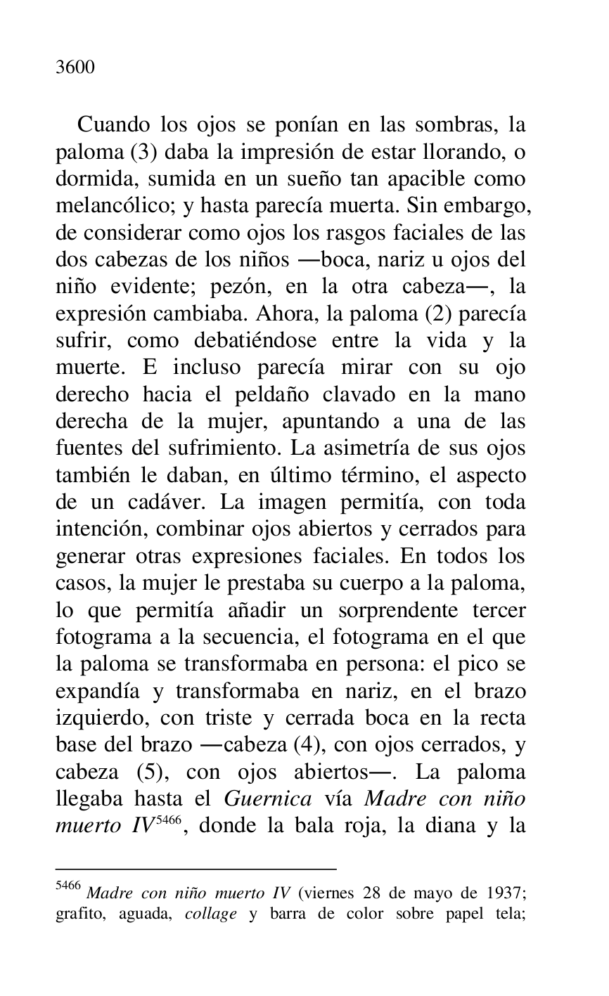 
Cuando los ojos se ponían en las sombras, la 
paloma (3) daba la impresión de estar llorando, o 
dormida, sumida en un sueño tan apacible como 
melancólico; y hasta parecía muerta. Sin embargo, 
de considerar como ojos los rasgos faciales de las 
dos cabezas de los niños .boca, nariz u ojos del 
niño evidente; pezón, en la otra cabeza., la 
expresión cambiaba. Ahora, la paloma (2) parecía 
sufrir, como debatiéndose entre la vida y la 
muerte. E incluso parecía mirar con su ojo 
derecho hacia el peldaño clavado en la mano 
derecha de la mujer, apuntando a una de las 
fuentes del sufrimiento. La asimetría de sus ojos 
también le daban, en último término, el aspecto 
de un cadáver. La imagen permitía, con toda 
intención, combinar ojos abiertos y cerrados para 
generar otras expresiones faciales. En todos los 
casos, la mujer le prestaba su cuerpo a la paloma, 
lo que permitía añadir un sorprendente tercer 
fotograma a la secuencia, el fotograma en el que 
la paloma se transformaba en persona: el pico se 
expandía y transformaba en nariz, en el brazo 
izquierdo, con triste y cerrada boca en la recta 
base del brazo .cabeza (4), con ojos cerrados, y 
cabeza (5), con ojos abiertos.. La paloma 
llegaba hasta el Guernica vía Madre con niño 
muerto IV 5466, donde la bala roja, la diana y la 

5466 Madre con niño muerto IV (viernes 28 de mayo de 1937; 
grafito, aguada, collage y barra de color sobre papel tela; 


