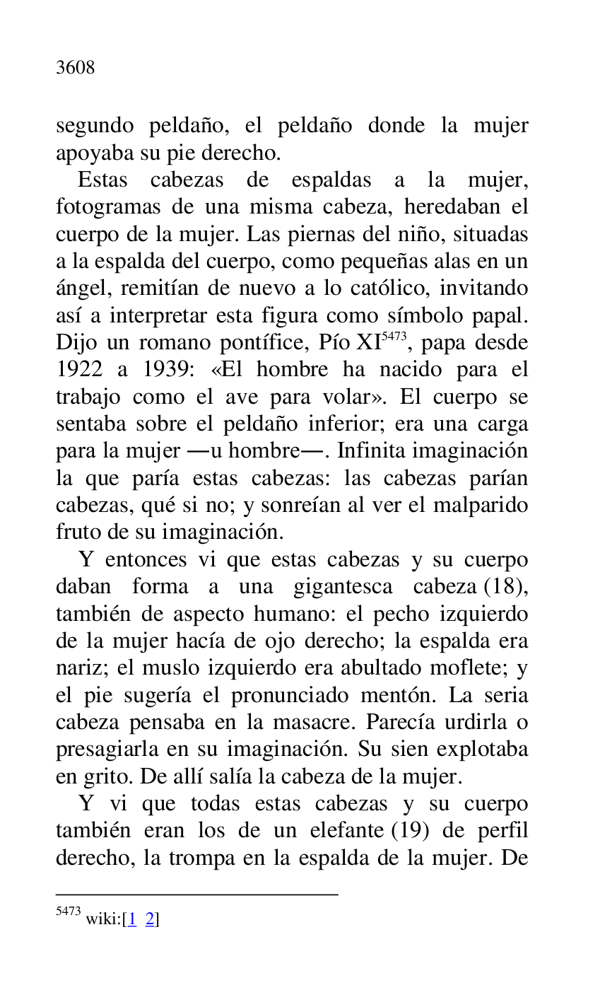 
segundo peldaño, el peldaño donde la mujer 
apoyaba su pie derecho. 

Estas cabezas de espaldas a la mujer, 
fotogramas de una misma cabeza, heredaban el 
cuerpo de la mujer. Las piernas del niño, situadas 
a la espalda del cuerpo, como pequeñas alas en un 
ángel, remitían de nuevo a lo católico, invitando 
así a interpretar esta figura como símbolo papal. 
Dijo un romano pontífice, Pío XI 5473, papa desde 
1922 a 1939: «El hombre ha nacido para el 
trabajo como el ave para volar». El cuerpo se 
sentaba sobre el peldaño inferior; era una carga 
para la mujer .u hombre.. Infinita imaginación 
la que paría estas cabezas: las cabezas parían 
cabezas, qué si no; y sonreían al ver el malparido 
fruto de su imaginación. 

5473 wiki:[1 2] 

Y entonces vi que estas cabezas y su cuerpo 
daban forma a una gigantesca cabeza (18), 
también de aspecto humano: el pecho izquierdo 
de la mujer hacía de ojo derecho; la espalda era 
nariz; el muslo izquierdo era abultado moflete; y 
el pie sugería el pronunciado mentón. La seria 
cabeza pensaba en la masacre. Parecía urdirla o 
presagiarla en su imaginación. Su sien explotaba 
en grito. De allí salía la cabeza de la mujer. 

Y vi que todas estas cabezas y su cuerpo 
también eran los de un elefante (19) de perfil 
derecho, la trompa en la espalda de la mujer. De 


