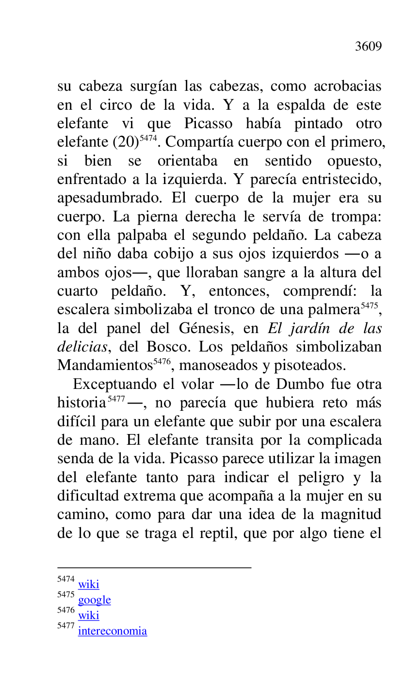 
su cabeza surgían las cabezas, como acrobacias 
en el circo de la vida. Y a la espalda de este 
elefante vi que Picasso había pintado otro 
elefante (20) 5474. Compartía cuerpo con el primero, 
si bien se orientaba en sentido opuesto, 
enfrentado a la izquierda. Y parecía entristecido, 
apesadumbrado. El cuerpo de la mujer era su 
cuerpo. La pierna derecha le servía de trompa: 
con ella palpaba el segundo peldaño. La cabeza 
del niño daba cobijo a sus ojos izquierdos .o a 
ambos ojos., que lloraban sangre a la altura del 
cuarto peldaño. Y, entonces, comprendí: la 
escalera simbolizaba el tronco de una palmera 5475, 
la del panel del Génesis, en El jardín de las 
delicias, del Bosco. Los peldaños simbolizaban 
Mandamientos 5476, manoseados y pisoteados. 

5474 wiki 

5475 google 

5476 wiki 

5477 intereconomia 

Exceptuando el volar .lo de Dumbo fue otra 
historia 5477., no parecía que hubiera reto más 
difícil para un elefante que subir por una escalera 
de mano. El elefante transita por la complicada 
senda de la vida. Picasso parece utilizar la imagen 
del elefante tanto para indicar el peligro y la 
dificultad extrema que acompaña a la mujer en su 
camino, como para dar una idea de la magnitud 
de lo que se traga el reptil, que por algo tiene el 


