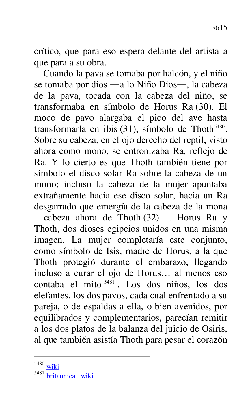 
crítico, que para eso espera delante del artista a 
que para a su obra. 

Cuando la pava se tomaba por halcón, y el niño 
se tomaba por dios .a lo Niño Dios., la cabeza 
de la pava, tocada con la cabeza del niño, se 
transformaba en símbolo de Horus Ra (30). El 
moco de pavo alargaba el pico del ave hasta 
transformarla en ibis (31), símbolo de Thoth 5480. 
Sobre su cabeza, en el ojo derecho del reptil, visto 
ahora como mono, se entronizaba Ra, reflejo de 
Ra. Y lo cierto es que Thoth también tiene por 
símbolo el disco solar Ra sobre la cabeza de un 
mono; incluso la cabeza de la mujer apuntaba 
extrañamente hacia ese disco solar, hacia un Ra 
desgarrado que emergía de la cabeza de la mona 
.cabeza ahora de Thoth (32).. Horus Ra y 
Thoth, dos dioses egipcios unidos en una misma 
imagen. La mujer completaría este conjunto, 
como símbolo de Isis, madre de Horus, a la que 
Thoth protegió durante el embarazo, llegando 
incluso a curar el ojo de Horus… al menos eso 
contaba el mito 5481. Los dos niños, los dos 
elefantes, los dos pavos, cada cual enfrentado a su 
pareja, o de espaldas a ella, o bien avenidos, por 
equilibrados y complementarios, parecían remitir 
a los dos platos de la balanza del juicio de Osiris, 
al que también asistía Thoth para pesar el corazón 

5480 wiki 

5481 britannica wiki 


