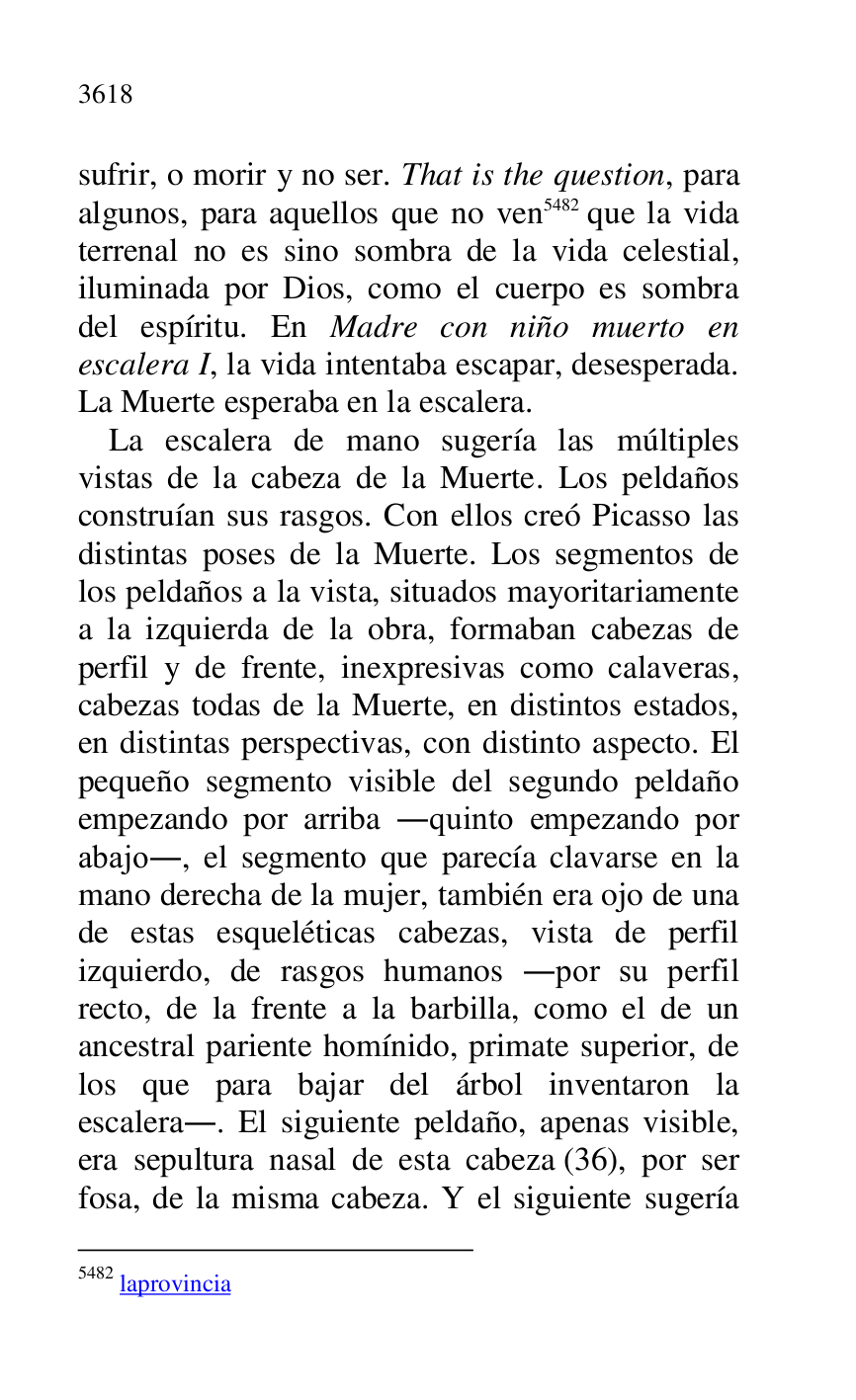
sufrir, o morir y no ser. That is the question, para 
algunos, para aquellos que no ven 5482 que la vida 
terrenal no es sino sombra de la vida celestial, 
iluminada por Dios, como el cuerpo es sombra 
del espíritu. En Madre con niño muerto en 
escalera I, la vida intentaba escapar, desesperada. 
La Muerte esperaba en la escalera. 

5482 laprovincia 

La escalera de mano sugería las múltiples 
vistas de la cabeza de la Muerte. Los peldaños 
construían sus rasgos. Con ellos creó Picasso las 
distintas poses de la Muerte. Los segmentos de 
los peldaños a la vista, situados mayoritariamente 
a la izquierda de la obra, formaban cabezas de 
perfil y de frente, inexpresivas como calaveras, 
cabezas todas de la Muerte, en distintos estados, 
en distintas perspectivas, con distinto aspecto. El 
pequeño segmento visible del segundo peldaño 
empezando por arriba .quinto empezando por 
abajo., el segmento que parecía clavarse en la 
mano derecha de la mujer, también era ojo de una 
de estas esqueléticas cabezas, vista de perfil 
izquierdo, de rasgos humanos .por su perfil 
recto, de la frente a la barbilla, como el de un 
ancestral pariente homínido, primate superior, de 
los que para bajar del árbol inventaron la 
escalera.. El siguiente peldaño, apenas visible, 
era sepultura nasal de esta cabeza (36), por ser 
fosa, de la misma cabeza. Y el siguiente sugería 


