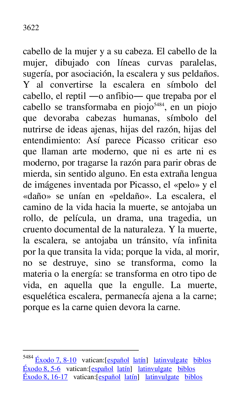 
cabello de la mujer y a su cabeza. El cabello de la 
mujer, dibujado con líneas curvas paralelas, 
sugería, por asociación, la escalera y sus peldaños. 
Y al convertirse la escalera en símbolo del 
cabello, el reptil .o anfibio. que trepaba por el 
cabello se transformaba en piojo 5484, en un piojo 
que devoraba cabezas humanas, símbolo del 
nutrirse de ideas ajenas, hijas del razón, hijas del 
entendimiento: Así parece Picasso criticar eso 
que llaman arte moderno, que ni es arte ni es 
moderno, por tragarse la razón para parir obras de 
mierda, sin sentido alguno. En esta extraña lengua 
de imágenes inventada por Picasso, el «pelo» y el 
«daño» se unían en «peldaño». La escalera, el 
camino de la vida hacia la muerte, se antojaba un 
rollo, de película, un drama, una tragedia, un 
cruento documental de la naturaleza. Y la muerte, 
la escalera, se antojaba un tránsito, vía infinita 
por la que transita la vida; porque la vida, al morir, 
no se destruye, sino se transforma, como la 
materia o la energía: se transforma en otro tipo de 
vida, en aquella que la engulle. La muerte, 
esquelética escalera, permanecía ajena a la carne; 
porque es la carne quien devora la carne. 

5484 Éxodo 7, 8-10 vatican:[español latín] latinvulgate biblos 

Éxodo 8, 5-6 vatican:[español latín] latinvulgate biblos 

Éxodo 8, 16-17 vatican:[español latín] latinvulgate biblos 


