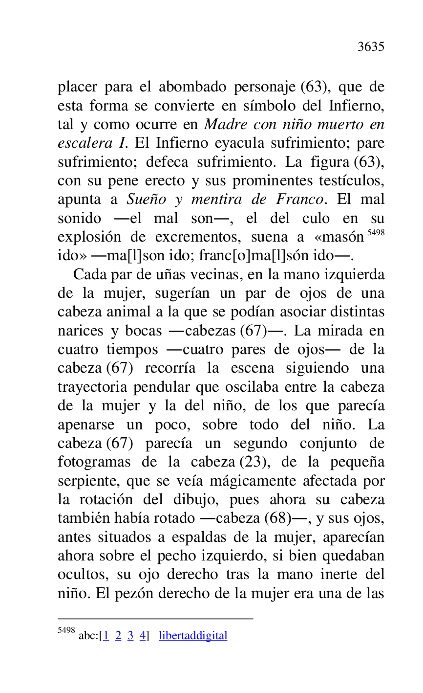 
placer para el abombado personaje (63), que de 
esta forma se convierte en símbolo del Infierno, 
tal y como ocurre en Madre con niño muerto en 
escalera I. El Infierno eyacula sufrimiento; pare 
sufrimiento; defeca sufrimiento. La figura (63), 
con su pene erecto y sus prominentes testículos, 
apunta a Sueño y mentira de Franco. El mal 
sonido .el mal son., el del culo en su 
explosión de excrementos, suena a «masón 5498 
ido» .ma[l]son ido; franc[o]ma[l]són ido.. 

5498 abc:[1 2 3 4] libertaddigital 

Cada par de uñas vecinas, en la mano izquierda 
de la mujer, sugerían un par de ojos de una 
cabeza animal a la que se podían asociar distintas 
narices y bocas .cabezas (67).. La mirada en 
cuatro tiempos .cuatro pares de ojos. de la 
cabeza (67) recorría la escena siguiendo una 
trayectoria pendular que oscilaba entre la cabeza 
de la mujer y la del niño, de los que parecía 
apenarse un poco, sobre todo del niño. La 
cabeza (67) parecía un segundo conjunto de 
fotogramas de la cabeza (23), de la pequeña 
serpiente, que se veía mágicamente afectada por 
la rotación del dibujo, pues ahora su cabeza 
también había rotado .cabeza (68)., y sus ojos, 
antes situados a espaldas de la mujer, aparecían 
ahora sobre el pecho izquierdo, si bien quedaban 
ocultos, su ojo derecho tras la mano inerte del 
niño. El pezón derecho de la mujer era una de las 


