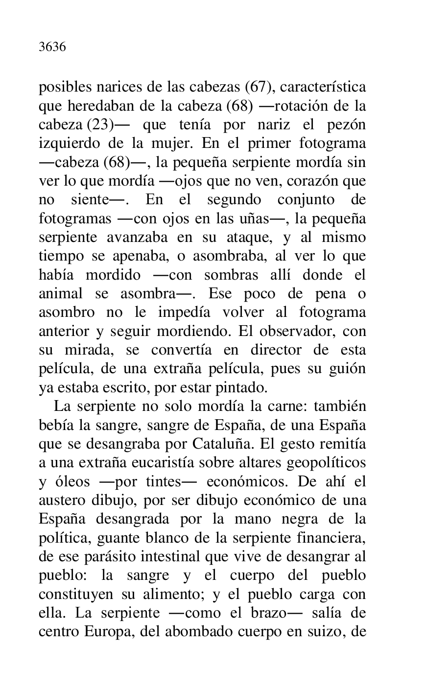 
posibles narices de las cabezas (67), característica 
que heredaban de la cabeza (68) .rotación de la 
cabeza (23). que tenía por nariz el pezón 
izquierdo de la mujer. En el primer fotograma 
.cabeza (68)., la pequeña serpiente mordía sin 
ver lo que mordía .ojos que no ven, corazón que 
no siente.. En el segundo conjunto de 
fotogramas .con ojos en las uñas., la pequeña 
serpiente avanzaba en su ataque, y al mismo 
tiempo se apenaba, o asombraba, al ver lo que 
había mordido .con sombras allí donde el 
animal se asombra.. Ese poco de pena o 
asombro no le impedía volver al fotograma 
anterior y seguir mordiendo. El observador, con 
su mirada, se convertía en director de esta 
película, de una extraña película, pues su guión 
ya estaba escrito, por estar pintado. 

La serpiente no solo mordía la carne: también 
bebía la sangre, sangre de España, de una España 
que se desangraba por Cataluña. El gesto remitía 
a una extraña eucaristía sobre altares geopolíticos 
y óleos .por tintes. económicos. De ahí el 
austero dibujo, por ser dibujo económico de una 
España desangrada por la mano negra de la 
política, guante blanco de la serpiente financiera, 
de ese parásito intestinal que vive de desangrar al 
pueblo: la sangre y el cuerpo del pueblo 
constituyen su alimento; y el pueblo carga con 
ella. La serpiente .como el brazo. salía de 
centro Europa, del abombado cuerpo en suizo, de 


