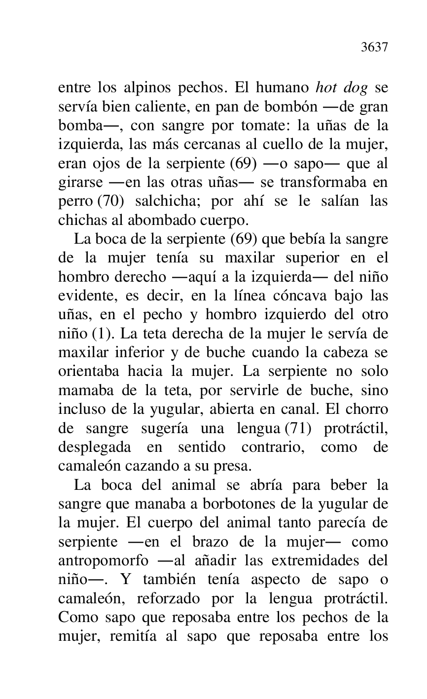 
entre los alpinos pechos. El humano hot dog se 
servía bien caliente, en pan de bombón .de gran 
bomba., con sangre por tomate: la uñas de la 
izquierda, las más cercanas al cuello de la mujer, 
eran ojos de la serpiente (69) .o sapo. que al 
girarse .en las otras uñas. se transformaba en 
perro (70) salchicha; por ahí se le salían las 
chichas al abombado cuerpo. 

La boca de la serpiente (69) que bebía la sangre 
de la mujer tenía su maxilar superior en el 
hombro derecho .aquí a la izquierda. del niño 
evidente, es decir, en la línea cóncava bajo las 
uñas, en el pecho y hombro izquierdo del otro 
niño (1). La teta derecha de la mujer le servía de 
maxilar inferior y de buche cuando la cabeza se 
orientaba hacia la mujer. La serpiente no solo 
mamaba de la teta, por servirle de buche, sino 
incluso de la yugular, abierta en canal. El chorro 
de sangre sugería una lengua (71) protráctil, 
desplegada en sentido contrario, como de 
camaleón cazando a su presa. 

La boca del animal se abría para beber la 
sangre que manaba a borbotones de la yugular de 
la mujer. El cuerpo del animal tanto parecía de 
serpiente .en el brazo de la mujer. como 
antropomorfo .al añadir las extremidades del 
niño.. Y también tenía aspecto de sapo o 
camaleón, reforzado por la lengua protráctil. 
Como sapo que reposaba entre los pechos de la 
mujer, remitía al sapo que reposaba entre los 



