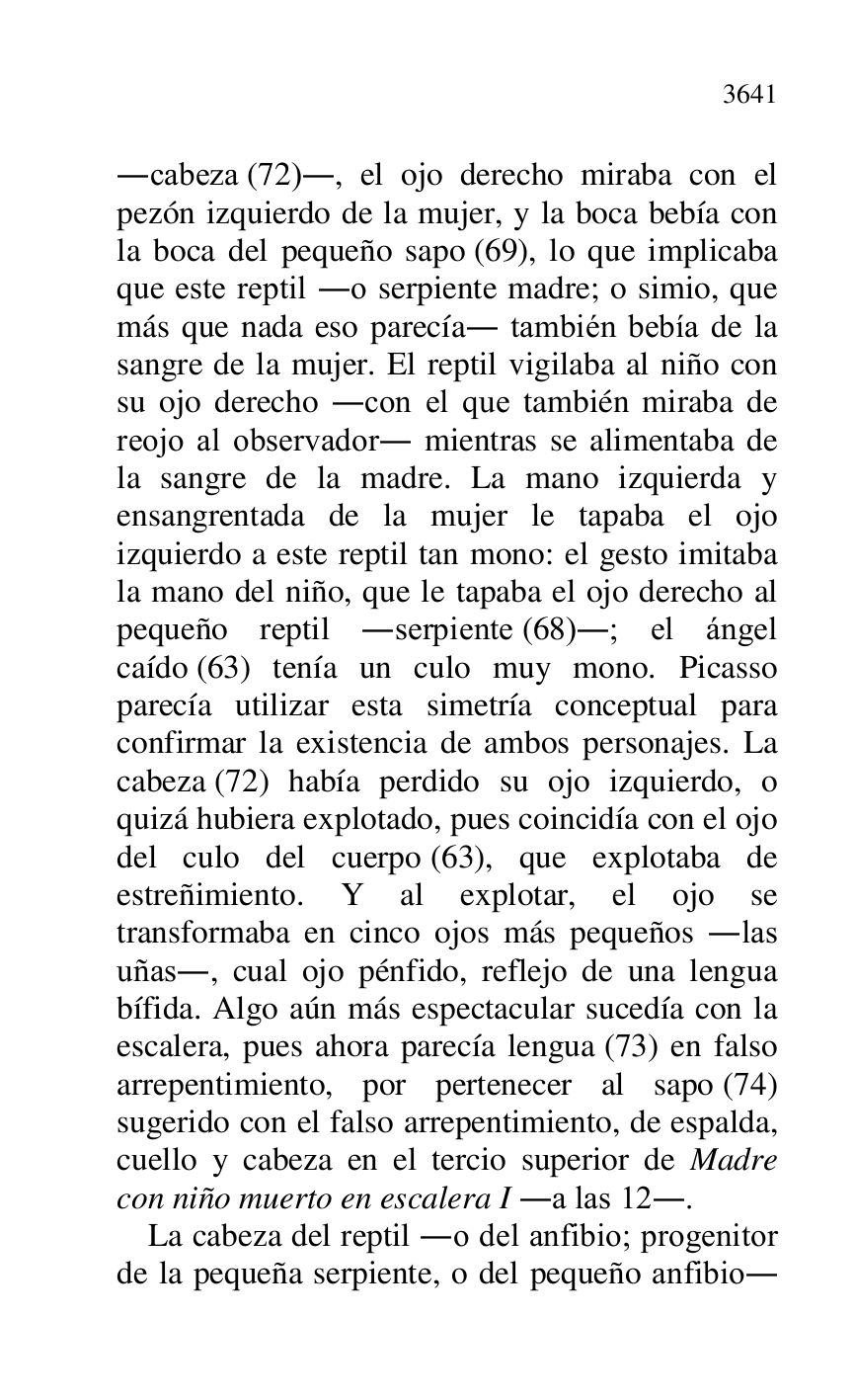 
.cabeza (72)., el ojo derecho miraba con el 
pezón izquierdo de la mujer, y la boca bebía con 
la boca del pequeño sapo (69), lo que implicaba 
que este reptil .o serpiente madre; o simio, que 
más que nada eso parecía. también bebía de la 
sangre de la mujer. El reptil vigilaba al niño con 
su ojo derecho .con el que también miraba de 
reojo al observador. mientras se alimentaba de 
la sangre de la madre. La mano izquierda y 
ensangrentada de la mujer le tapaba el ojo 
izquierdo a este reptil tan mono: el gesto imitaba 
la mano del niño, que le tapaba el ojo derecho al 
pequeño reptil .serpiente (68).; el ángel 
caído (63) tenía un culo muy mono. Picasso 
parecía utilizar esta simetría conceptual para 
confirmar la existencia de ambos personajes. La 
cabeza (72) había perdido su ojo izquierdo, o 
quizá hubiera explotado, pues coincidía con el ojo 
del culo del cuerpo (63), que explotaba de 
estreñimiento. Y al explotar, el ojo se 
transformaba en cinco ojos más pequeños .las 
uñas., cual ojo pénfido, reflejo de una lengua 
bífida. Algo aún más espectacular sucedía con la 
escalera, pues ahora parecía lengua (73) en falso 
arrepentimiento, por pertenecer al sapo (74) 
sugerido con el falso arrepentimiento, de espalda, 
cuello y cabeza en el tercio superior de Madre 
con niño muerto en escalera I .a las 12.. 

La cabeza del reptil .o del anfibio; progenitor 
de la pequeña serpiente, o del pequeño anfibio. 


