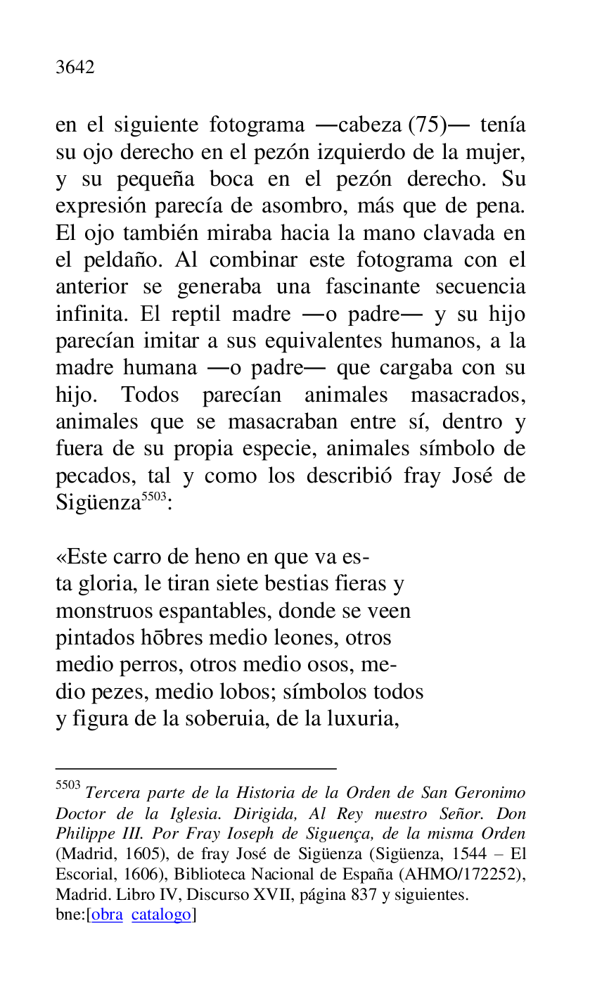 
en el siguiente fotograma .cabeza (75). tenía 
su ojo derecho en el pezón izquierdo de la mujer, 
y su pequeña boca en el pezón derecho. Su 
expresión parecía de asombro, más que de pena. 
El ojo también miraba hacia la mano clavada en 
el peldaño. Al combinar este fotograma con el 
anterior se generaba una fascinante secuencia 
infinita. El reptil madre .o padre. y su hijo 
parecían imitar a sus equivalentes humanos, a la 
madre humana .o padre. que cargaba con su 
hijo. Todos parecían animales masacrados, 
animales que se masacraban entre sí, dentro y 
fuera de su propia especie, animales símbolo de 
pecados, tal y como los describió fray José de 
Sigüenza 5503: 

5503 Tercera parte de la Historia de la Orden de San Geronimo 
Doctor de la Iglesia. Dirigida, Al Rey nuestro Señor. Don 
Philippe III. Por Fray Ioseph de Siguença, de la misma Orden 
(Madrid, 1605), de fray José de Sigüenza (Sigüenza, 1544 R El 
Escorial, 1606), Biblioteca Nacional de España (AHMO/172252), 
Madrid. Libro IV, Discurso XVII, página 837 y siguientes. 

bne:[obra catalogo] 

 

«Este carro de heno en que va es- 

ta gloria, le tiran siete bestias fieras y 

monstruos espantables, donde se veen 

pintados hobres medio leones, otros 

medio perros, otros medio osos, me- 

dio pezes, medio lobos; símbolos todos 

y figura de la soberuia, de la luxuria, 


