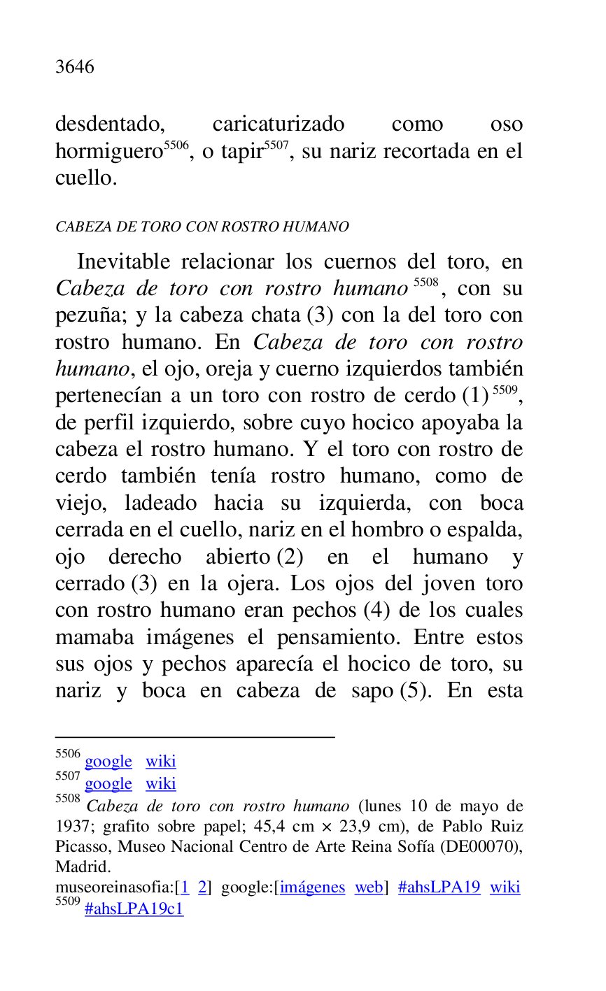 
desdentado, caricaturizado como oso 
hormiguero 5506, o tapir 5507, su nariz recortada en el 
cuello. 

5506 google wiki 

5507 google wiki 

5508 Cabeza de toro con rostro humano (lunes 10 de mayo de 
1937; grafito sobre papel; 45,4 cm × 23,9 cm), de Pablo Ruiz 
Picasso, Museo Nacional Centro de Arte Reina Sofía (DE00070), Madrid. 

museoreinasofia:[1 2] google:[imágenes web] #ahsLPA19 wiki 
5509 #ahsLPA19c1 
CABEZA DE TORO CON ROSTRO HUMANO 

Inevitable relacionar los cuernos del toro, en 
Cabeza de toro con rostro humano 5508, con su 
pezuña; y la cabeza chata (3) con la del toro con 
rostro humano. En Cabeza de toro con rostro 
humano, el ojo, oreja y cuerno izquierdos también 
pertenecían a un toro con rostro de cerdo (1) 5509, 
de perfil izquierdo, sobre cuyo hocico apoyaba la 
cabeza el rostro humano. Y el toro con rostro de 
cerdo también tenía rostro humano, como de 
viejo, ladeado hacia su izquierda, con boca 
cerrada en el cuello, nariz en el hombro o espalda, 
ojo derecho abierto (2) en el humano y 
cerrado (3) en la ojera. Los ojos del joven toro 
con rostro humano eran pechos (4) de los cuales 
mamaba imágenes el pensamiento. Entre estos 
sus ojos y pechos aparecía el hocico de toro, su 
nariz y boca en cabeza de sapo (5). En esta 


