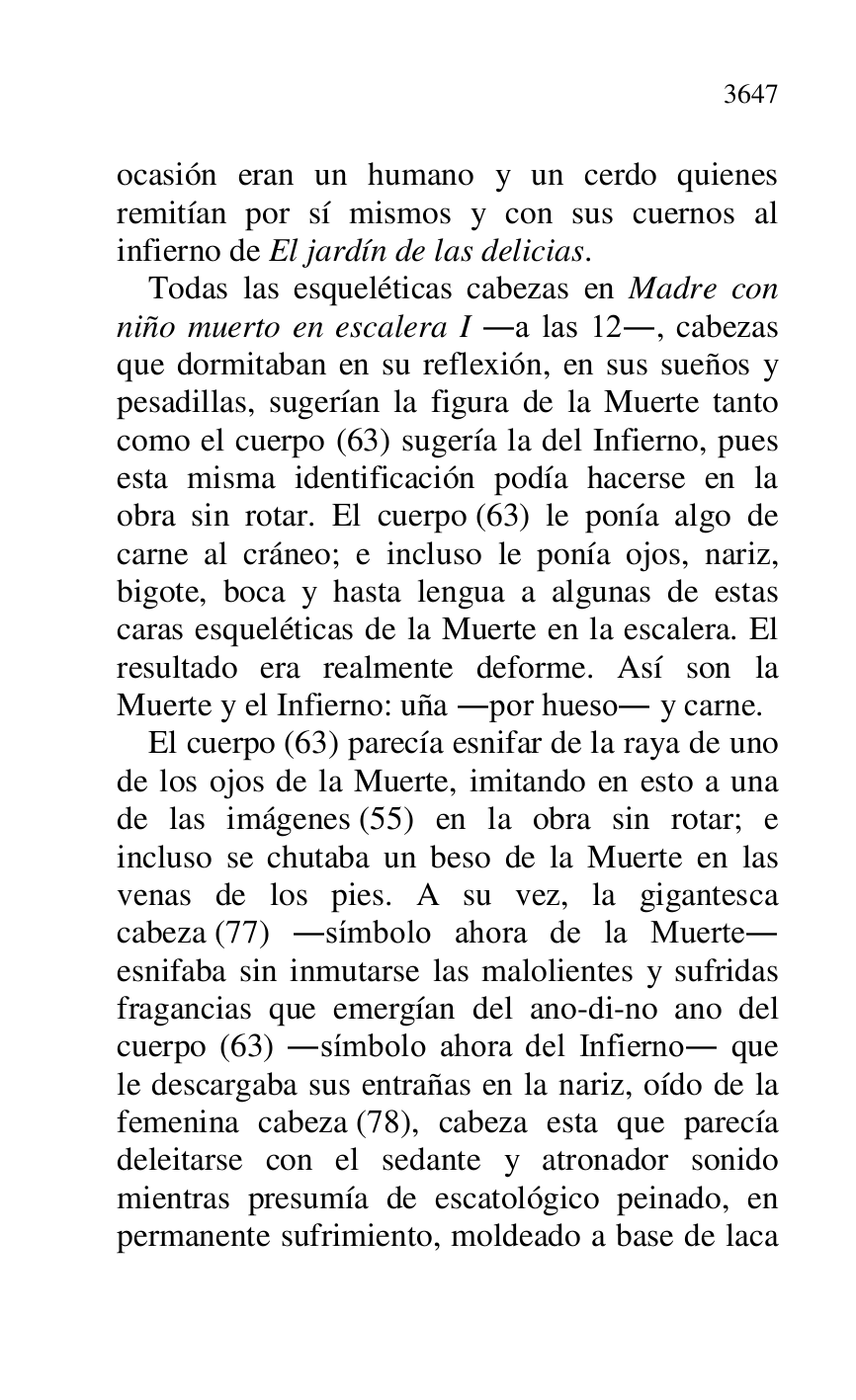 
ocasión eran un humano y un cerdo quienes 
remitían por sí mismos y con sus cuernos al 
infierno de El jardín de las delicias. 

Todas las esqueléticas cabezas en Madre con 
niño muerto en escalera I .a las 12., cabezas 
que dormitaban en su reflexión, en sus sueños y 
pesadillas, sugerían la figura de la Muerte tanto 
como el cuerpo (63) sugería la del Infierno, pues 
esta misma identificación podía hacerse en la 
obra sin rotar. El cuerpo (63) le ponía algo de 
carne al cráneo; e incluso le ponía ojos, nariz, 
bigote, boca y hasta lengua a algunas de estas 
caras esqueléticas de la Muerte en la escalera. El 
resultado era realmente deforme. Así son la 
Muerte y el Infierno: uña .por hueso. y carne. 

El cuerpo (63) parecía esnifar de la raya de uno 
de los ojos de la Muerte, imitando en esto a una 
de las imágenes (55) en la obra sin rotar; e 
incluso se chutaba un beso de la Muerte en las 
venas de los pies. A su vez, la gigantesca 
cabeza (77) .símbolo ahora de la Muerte. 
esnifaba sin inmutarse las malolientes y sufridas 
fragancias que emergían del ano-di-no ano del 
cuerpo (63) .símbolo ahora del Infierno. que 
le descargaba sus entrañas en la nariz, oído de la 
femenina cabeza (78), cabeza esta que parecía 
deleitarse con el sedante y atronador sonido 
mientras presumía de escatológico peinado, en 
permanente sufrimiento, moldeado a base de laca 


