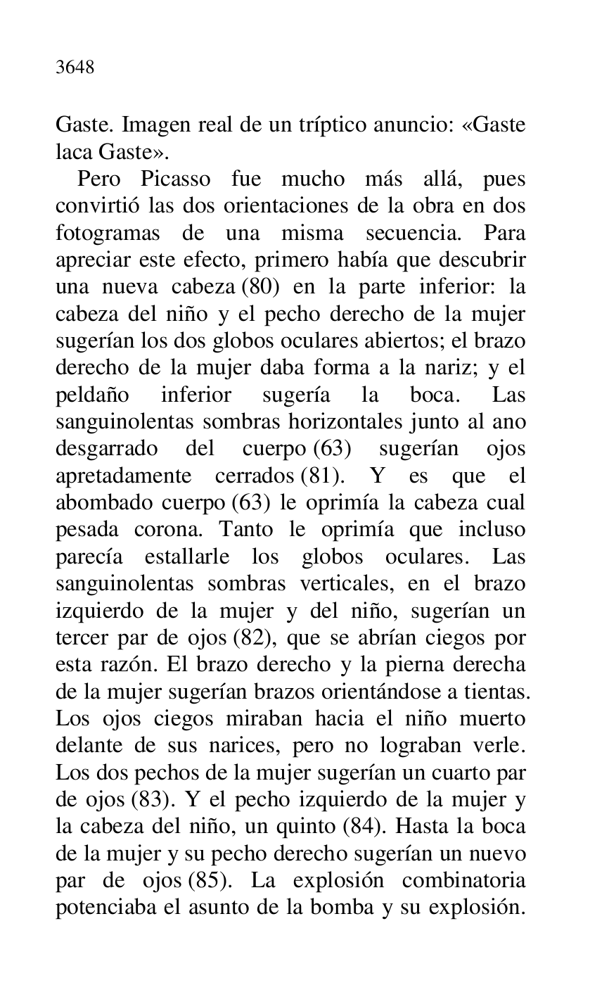 
Gaste. Imagen real de un tríptico anuncio: «Gaste 
laca Gaste». 

Pero Picasso fue mucho más allá, pues 
convirtió las dos orientaciones de la obra en dos 
fotogramas de una misma secuencia. Para 
apreciar este efecto, primero había que descubrir 
una nueva cabeza (80) en la parte inferior: la 
cabeza del niño y el pecho derecho de la mujer 
sugerían los dos globos oculares abiertos; el brazo 
derecho de la mujer daba forma a la nariz; y el 
peldaño inferior sugería la boca. Las 
sanguinolentas sombras horizontales junto al ano 
desgarrado del cuerpo (63) sugerían ojos 
apretadamente cerrados (81). Y es que el 
abombado cuerpo (63) le oprimía la cabeza cual 
pesada corona. Tanto le oprimía que incluso 
parecía estallarle los globos oculares. Las 
sanguinolentas sombras verticales, en el brazo 
izquierdo de la mujer y del niño, sugerían un 
tercer par de ojos (82), que se abrían ciegos por 
esta razón. El brazo derecho y la pierna derecha 
de la mujer sugerían brazos orientándose a tientas. 
Los ojos ciegos miraban hacia el niño muerto 
delante de sus narices, pero no lograban verle. 
Los dos pechos de la mujer sugerían un cuarto par 
de ojos (83). Y el pecho izquierdo de la mujer y 
la cabeza del niño, un quinto (84). Hasta la boca 
de la mujer y su pecho derecho sugerían un nuevo 
par de ojos (85). La explosión combinatoria 
potenciaba el asunto de la bomba y su explosión. 



