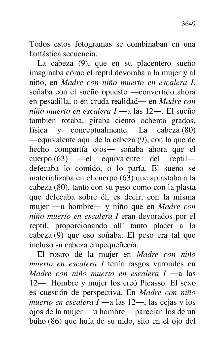 
Todos estos fotogramas se combinaban en una 
fantástica secuencia. 

La cabeza (9), que en su placentero sueño 
imaginaba cómo el reptil devoraba a la mujer y al 
niño, en Madre con niño muerto en escalera I, 
soñaba con el sueño opuesto .convertido ahora 
en pesadilla, o en cruda realidad. en Madre con 
niño muerto en escalera I .a las 12.. El sueño 
también rotaba, giraba ciento ochenta grados, 
física y conceptualmente. La cabeza (80) 
.equivalente aquí de la cabeza (9), con la que de 
hecho compartía ojos. soñaba ahora que el 
cuerpo (63) .el equivalente del reptil. 
defecaba lo comido, o lo paría. El sueño se 
materializaba en el cuerpo (63) que aplastaba a la 
cabeza (80), tanto con su peso como con la plasta 
que defecaba sobre él, es decir, con la misma 
mujer .u hombre. y niño que en Madre con 
niño muerto en escalera I eran devorados por el 
reptil, proporcionando allí tanto placer a la 
cabeza (9) que eso soñaba. El peso era tal que 
incluso su cabeza empequeñecía. 

El rostro de la mujer en Madre con niño 
muerto en escalera I tenía rasgos varoniles en 
Madre con niño muerto en escalera I .a las 
12.. Hombre y mujer los creó Picasso. El sexo 
es cuestión de perspectiva. En Madre con niño 
muerto en escalera I .a las 12., las cejas y los 
ojos de la mujer .u hombre. parecían los de un 
búho (86) que huía de su nido, sito en el ojo del 



